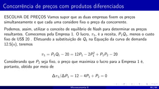 Concorrência de preços com produtos diferenciados
ESCOLHA DE PREÇOS Vamos supor que as duas empresas fixem os preços
simultaneamente e que cada uma considere fixo o preço da concorrente.
Podemos, assim, utilizar o conceito de equilíbrio de Nash para determinar os preços
resultantes. Comecemos pela Empresa 1. O lucro, π1, é a receita, P1Q1, menos o custo
fixo de US$ 20 . Efetuando a substituição de Q1 na Equação da curva de demanda
12.5(a), teremos
π1 = P1Q1 − 20 = 12P1 − 2P2
1 + P1P2 − 20
Considerando que P2 seja fixo, o preço que maximiza o lucro para a Empresa 1 é,
portanto, obtido por meio de
∆π1/∆P1 = 12 − 4P1 + P2 = 0
Microeconomia II 46 / 64
 