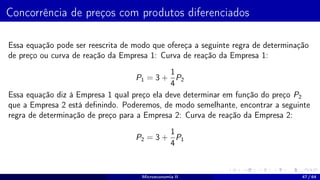 Concorrência de preços com produtos diferenciados
Essa equação pode ser reescrita de modo que ofereça a seguinte regra de determinação
de preço ou curva de reação da Empresa 1: Curva de reação da Empresa 1:
P1 = 3 +
1
4
P2
Essa equação diz à Empresa 1 qual preço ela deve determinar em função do preço P2
que a Empresa 2 está definindo. Poderemos, de modo semelhante, encontrar a seguinte
regra de determinação de preço para a Empresa 2: Curva de reação da Empresa 2:
P2 = 3 +
1
4
P1
Microeconomia II 47 / 64
 
