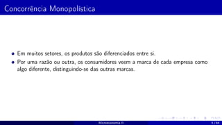 Concorrência Monopolística
Em muitos setores, os produtos são diferenciados entre si.
Por uma razão ou outra, os consumidores veem a marca de cada empresa como
algo diferente, distinguindo-se das outras marcas.
Microeconomia II 5 / 64
 