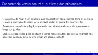 Concorrência versus coalizão: o dilema dos prisioneiros
O equilíbrio de Nash é um equilíbrio não cooperativo: cada empresa toma as decisões
visando à obtenção do maior lucro possível, dadas as ações dos concorrentes.
Entretanto, a coalizão é ilegal, e a maioria dos administradores prefere permanecer
longe das grades.
Mas, se a cooperação pode conduzir a lucros mais elevados, por que as empresas não
poderiam cooperar entre si sem firmar um acordo explícito?
Microeconomia II 50 / 64
 