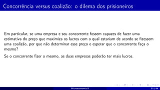 Concorrência versus coalizão: o dilema dos prisioneiros
Em particular, se uma empresa e seu concorrente fossem capazes de fazer uma
estimativa do preço que maximiza os lucros com o qual estariam de acordo se fizessem
uma coalizão, por que não determinar esse preço e esperar que o concorrente faça o
mesmo?
Se o concorrente fizer o mesmo, as duas empresas poderão ter mais lucros.
Microeconomia II 51 / 64
 