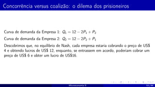 Concorrência versus coalizão: o dilema dos prisioneiros
Curva de demanda da Empresa 1: Q1 = 12 − 2P1 + P2
Curva de demanda da Empresa 2: Q2 = 12 − 2P2 + P1
Descobrimos que, no equilíbrio de Nash, cada empresa estaria cobrando o preço de US$
4 e obtendo lucros de US$ 12, enquanto, se entrassem em acordo, poderiam cobrar um
preço de US$ 6 e obter um lucro de US$16.
Microeconomia II 53 / 64
 