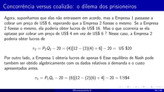 Concorrência versus coalizão: o dilema dos prisioneiros
Agora, suponhamos que elas não entrassem em acordo, mas a Empresa 1 passasse a
cobrar um preço de US$ 6, esperando que a Empresa 2 fizesse o mesmo. Se a Empresa
2 fizesse o mesmo, ela poderia obter lucros de US$ 16. Mas o que ocorreria se ela
optasse por cobrar um preço de US$ 4 em vez de US$ 6 ? Nesse caso, a Empresa 2
poderia obter lucros de
π2 = P2Q2 − 20 = (4)[12 − (2)(4) + 6] − 20 = US $20
Por outro lado, a Empresa 1 obteria lucros de apenas 6 Esse equilibrio de Nash pode
também ser obtido algebricamente com os dados relativos à demanda e o custo
apresentados antes.
π1 = P1Q1 − 20 = (6)[12 − (2)(6) + 4] − 20 = US$4
Microeconomia II 54 / 64
 