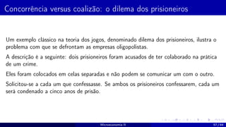 Concorrência versus coalizão: o dilema dos prisioneiros
Um exemplo clássico na teoria dos jogos, denominado dilema dos prisioneiros, ilustra o
problema com que se defrontam as empresas oligopolistas.
A descrição é a seguinte: dois prisioneiros foram acusados de ter colaborado na prática
de um crime.
Eles foram colocados em celas separadas e não podem se comunicar um com o outro.
Solicitou-se a cada um que confessasse. Se ambos os prisioneiros confessarem, cada um
será condenado a cinco anos de prisão.
Microeconomia II 57 / 64
 