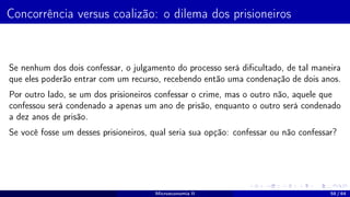 Concorrência versus coalizão: o dilema dos prisioneiros
Se nenhum dos dois confessar, o julgamento do processo será dificultado, de tal maneira
que eles poderão entrar com um recurso, recebendo então uma condenação de dois anos.
Por outro lado, se um dos prisioneiros confessar o crime, mas o outro não, aquele que
confessou será condenado a apenas um ano de prisão, enquanto o outro será condenado
a dez anos de prisão.
Se você fosse um desses prisioneiros, qual seria sua opção: confessar ou não confessar?
Microeconomia II 58 / 64
 