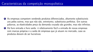 Características da competição monopolística
1 As empresas competem vendendo produtos diferenciados, altamente substituíveis
uns pelos outros, mas que não são, entretanto, substitutos perfeitos. Em outras
palavras, as elasticidades preço da demanda cruzada são grandes, mas não infinitas.
2 Há livre entrada e livre saída: é relativamente fácil a entrada de novas empresas
com marcas próprias e a saída de empresas que já atuam no mercado, caso os
produtos deixem de ser lucrativos
Microeconomia II 6 / 64
 