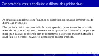 Concorrência versus coalizão: o dilema dos prisioneiros
As empresas oligopolistas com frequência se encontram em situação semelhante à do
dilema dos prisioneiros.
Elas precisam decidir se concorrerão de modo agressivo, procurando obter uma fatia
maior do mercado à custa do concorrente, ou se optarão por “cooperar” e competir de
modo mais passivo, coexistindo com os concorrentes e aceitando manter inalterada a
atual fatia de mercado e talvez até fazendo uma coalizão implícita.
Microeconomia II 60 / 64
 