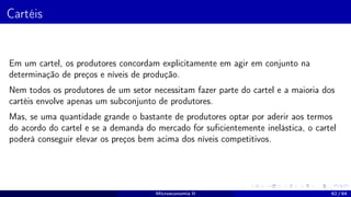 Cartéis
Em um cartel, os produtores concordam explicitamente em agir em conjunto na
determinação de preços e níveis de produção.
Nem todos os produtores de um setor necessitam fazer parte do cartel e a maioria dos
cartéis envolve apenas um subconjunto de produtores.
Mas, se uma quantidade grande o bastante de produtores optar por aderir aos termos
do acordo do cartel e se a demanda do mercado for suficientemente inelástica, o cartel
poderá conseguir elevar os preços bem acima dos níveis competitivos.
Microeconomia II 62 / 64
 