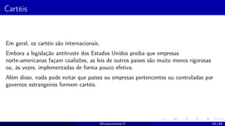 Cartéis
Em geral, os cartéis são internacionais.
Embora a legislação antitruste dos Estados Unidos proíba que empresas
norte-americanas façam coalizões, as leis de outros países são muito menos rigorosas
ou, às vezes, implementadas de forma pouco efetiva.
Além disso, nada pode evitar que países ou empresas pertencentes ou controladas por
governos estrangeiros formem cartéis.
Microeconomia II 63 / 64
 