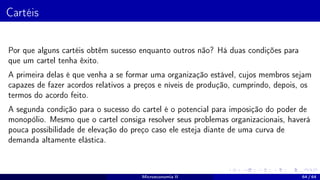 Cartéis
Por que alguns cartéis obtêm sucesso enquanto outros não? Há duas condições para
que um cartel tenha êxito.
A primeira delas é que venha a se formar uma organização estável, cujos membros sejam
capazes de fazer acordos relativos a preços e níveis de produção, cumprindo, depois, os
termos do acordo feito.
A segunda condição para o sucesso do cartel é o potencial para imposição do poder de
monopólio. Mesmo que o cartel consiga resolver seus problemas organizacionais, haverá
pouca possibilidade de elevação do preço caso ele esteja diante de uma curva de
demanda altamente elástica.
Microeconomia II 64 / 64
 
