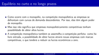 Equilíbrio no curto e no longo prazos
Como ocorre com o monopólio, na competição monopolística as empresas se
defrontam com curvas de demanda descendentes. Por isso, elas têm algum poder
de monopólio.
Mas isso não significa que empresas monopolisticamente competitivas tenham
possibilidade de obter altos lucros.
A competição monopolística também se assemelha à competição perfeita: como há
livre entrada, a possibilidade de obter lucros atrairá novas empresas com marcas
competitivas, o que tenderá a reduzir os lucros econômicos a zero.
Microeconomia II 7 / 64
 