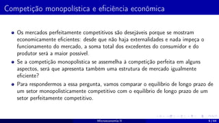 Competição monopolística e eficiência econômica
Os mercados perfeitamente competitivos são desejáveis porque se mostram
economicamente eficientes: desde que não haja externalidades e nada impeça o
funcionamento do mercado, a soma total dos excedentes do consumidor e do
produtor será a maior possível.
Se a competição monopolística se assemelha à competição perfeita em alguns
aspectos, será que apresenta também uma estrutura de mercado igualmente
eficiente?
Para respondermos a essa pergunta, vamos comparar o equilíbrio de longo prazo de
um setor monopolisticamente competitivo com o equilíbrio de longo prazo de um
setor perfeitamente competitivo.
Microeconomia II 9 / 64
 