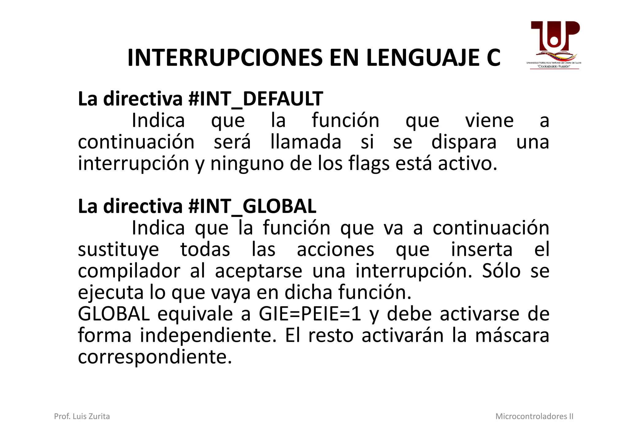 INTERRUPCIONES EN LENGUAJE C
La directiva #INT_DEFAULT
Indica que la función que viene a
continuación será llamada si se dispara una
interrupción y ninguno de los flags está activo.
La directiva #INT_GLOBAL
Indica que la función que va a continuaciónIndica que la función que va a continuación
sustituye todas las acciones que inserta el
compilador al aceptarse una interrupción. Sólo se
ejecuta lo que vaya en dicha función.
GLOBAL equivale a GIE=PEIE=1 y debe activarse de
forma independiente. El resto activarán la máscara
correspondiente.
Prof. Luis Zurita Microcontroladores II
 