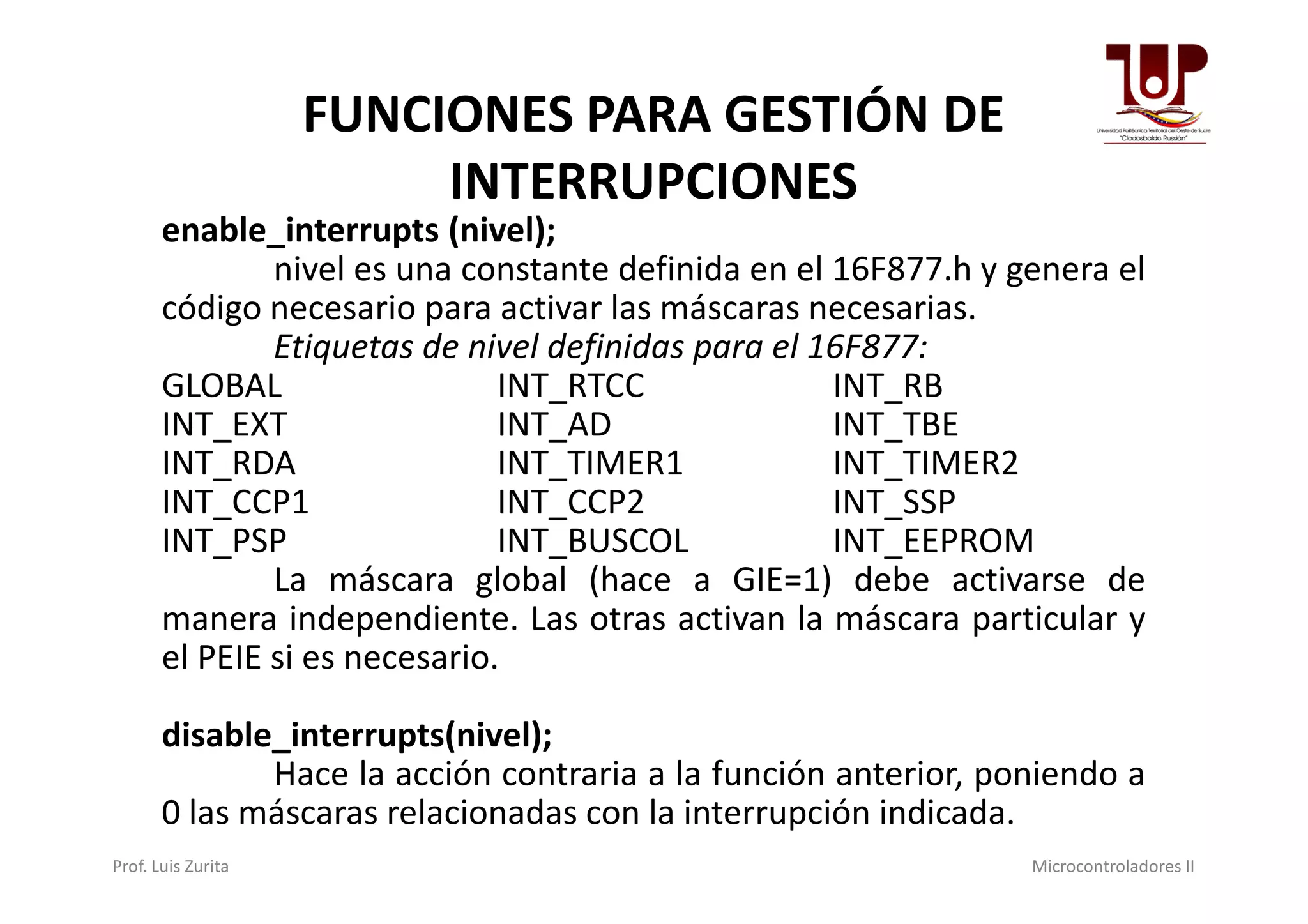 FUNCIONES PARA GESTIÓN DE
INTERRUPCIONES
enable_interrupts (nivel);
nivel es una constante definida en el 16F877.h y genera el
código necesario para activar las máscaras necesarias.
Etiquetas de nivel definidas para el 16F877:
GLOBAL INT_RTCC INT_RB
INT_EXT INT_AD INT_TBE
INT_RDA INT_TIMER1 INT_TIMER2INT_RDA INT_TIMER1 INT_TIMER2
INT_CCP1 INT_CCP2 INT_SSP
INT_PSP INT_BUSCOL INT_EEPROM
La máscara global (hace a GIE=1) debe activarse de
manera independiente. Las otras activan la máscara particular y
el PEIE si es necesario.
disable_interrupts(nivel);
Hace la acción contraria a la función anterior, poniendo a
0 las máscaras relacionadas con la interrupción indicada.
Prof. Luis Zurita Microcontroladores II
 