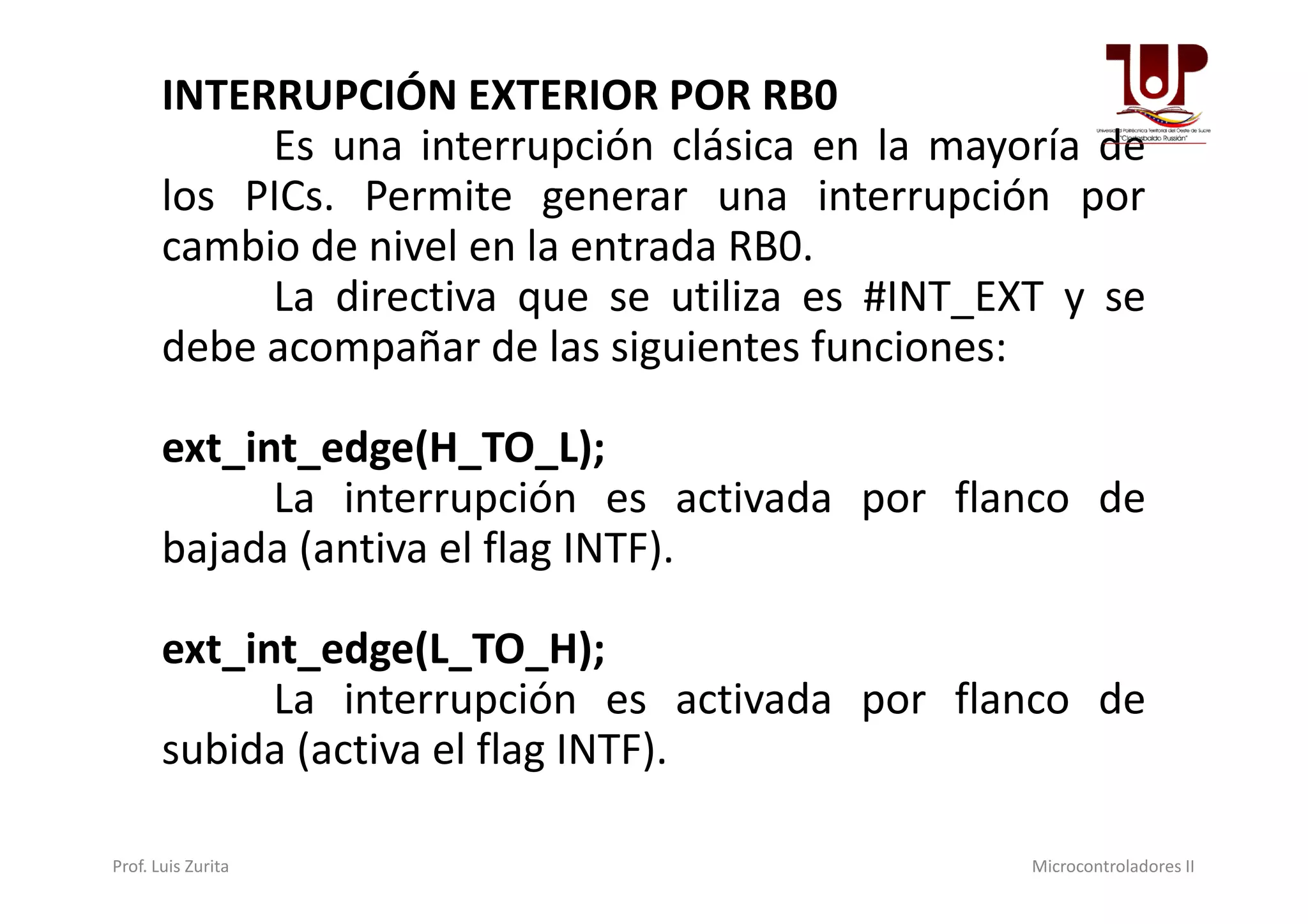 INTERRUPCIÓN EXTERIOR POR RB0
Es una interrupción clásica en la mayoría de
los PICs. Permite generar una interrupción por
cambio de nivel en la entrada RB0.
La directiva que se utiliza es #INT_EXT y se
debe acompañar de las siguientes funciones:
ext_int_edge(H_TO_L);ext_int_edge(H_TO_L);
La interrupción es activada por flanco de
bajada (antiva el flag INTF).
ext_int_edge(L_TO_H);
La interrupción es activada por flanco de
subida (activa el flag INTF).
Prof. Luis Zurita Microcontroladores II
 