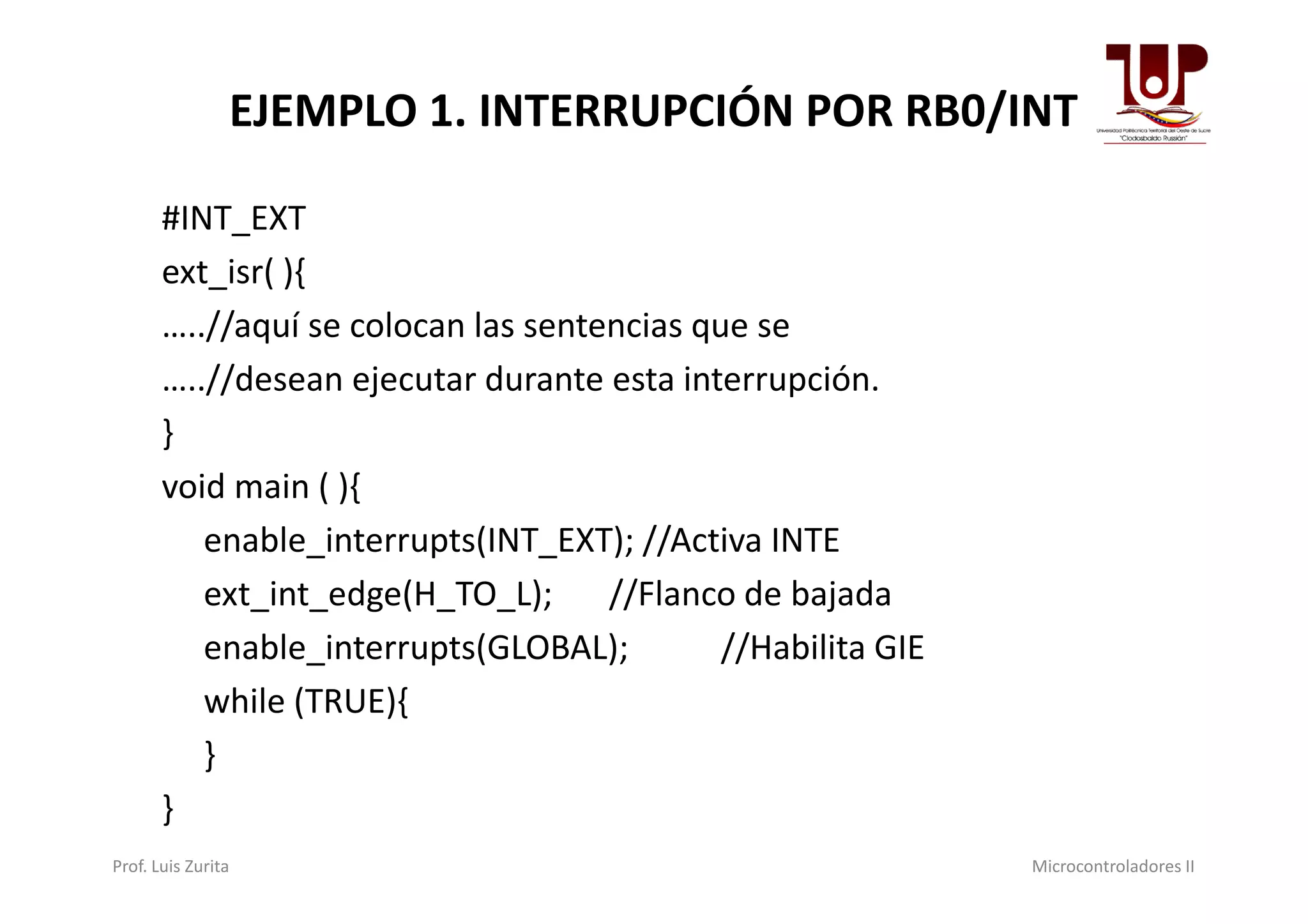 EJEMPLO 1. INTERRUPCIÓN POR RB0/INT
#INT_EXT
ext_isr( ){
…..//aquí se colocan las sentencias que se
…..//desean ejecutar durante esta interrupción.
}
void main ( ){
enable_interrupts(INT_EXT); //Activa INTE
ext_int_edge(H_TO_L); //Flanco de bajada
enable_interrupts(GLOBAL); //Habilita GIE
while (TRUE){
}
}
Prof. Luis Zurita Microcontroladores II
 