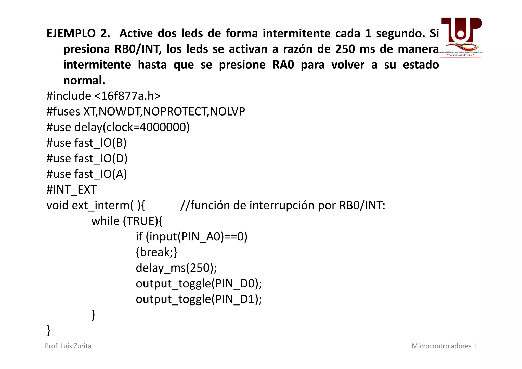 EJEMPLO 2. Active dos leds de forma intermitente cada 1 segundo. Si
presiona RB0/INT, los leds se activan a razón de 250 ms de manera
intermitente hasta que se presione RA0 para volver a su estado
normal.
#include <16f877a.h>
#fuses XT,NOWDT,NOPROTECT,NOLVP
#use delay(clock=4000000)
#use fast_IO(B)
#use fast_IO(D)
#use fast_IO(A)
#INT_EXT#INT_EXT
void ext_interm( ){ //función de interrupción por RB0/INT:
while (TRUE){
if (input(PIN_A0)==0)
{break;}
delay_ms(250);
output_toggle(PIN_D0);
output_toggle(PIN_D1);
}
}
Prof. Luis Zurita Microcontroladores II
 