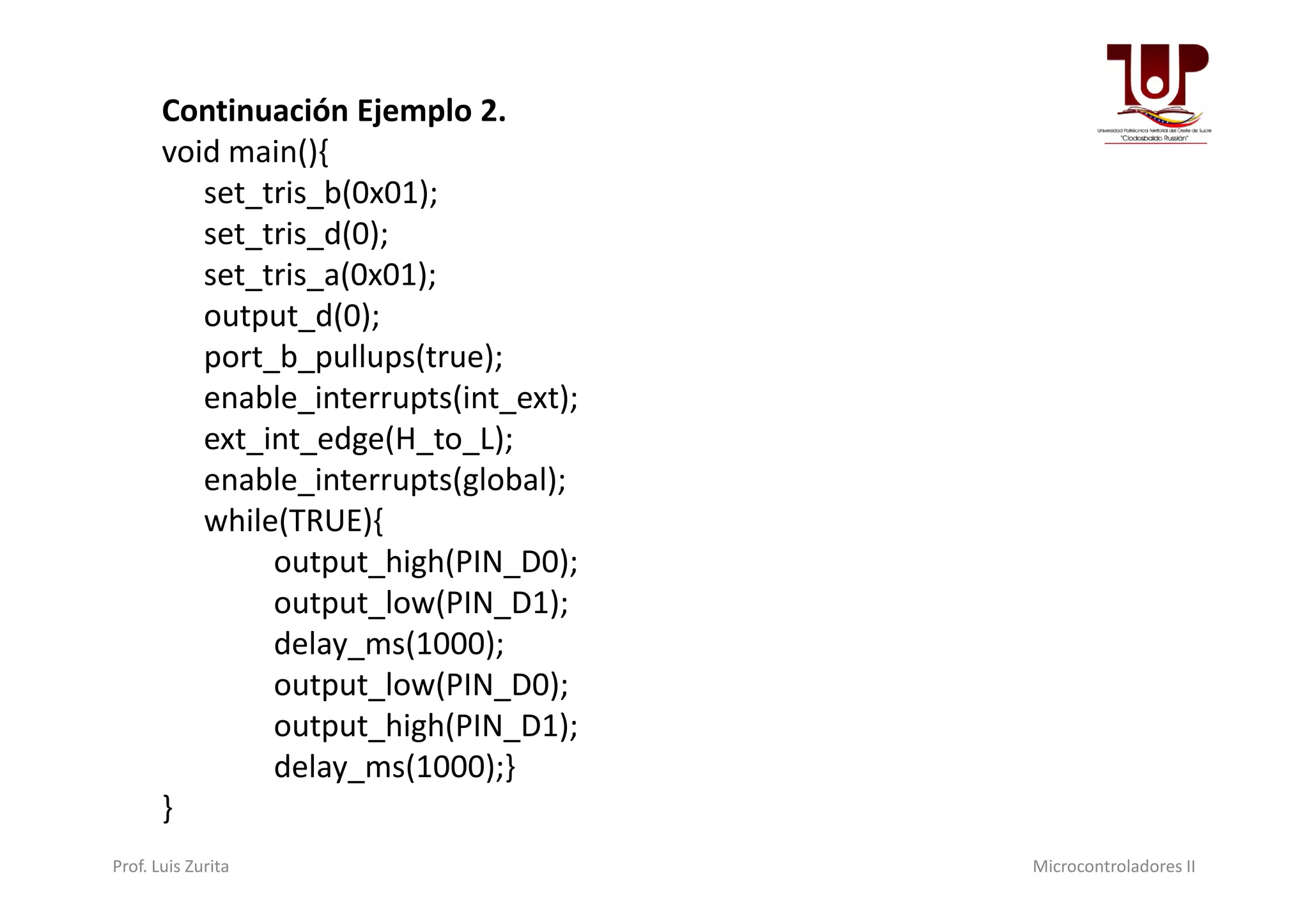 Continuación Ejemplo 2.
void main(){
set_tris_b(0x01);
set_tris_d(0);
set_tris_a(0x01);
output_d(0);
port_b_pullups(true);
enable_interrupts(int_ext);
ext_int_edge(H_to_L);
enable_interrupts(global);enable_interrupts(global);
while(TRUE){
output_high(PIN_D0);
output_low(PIN_D1);
delay_ms(1000);
output_low(PIN_D0);
output_high(PIN_D1);
delay_ms(1000);}
}
Prof. Luis Zurita Microcontroladores II
 