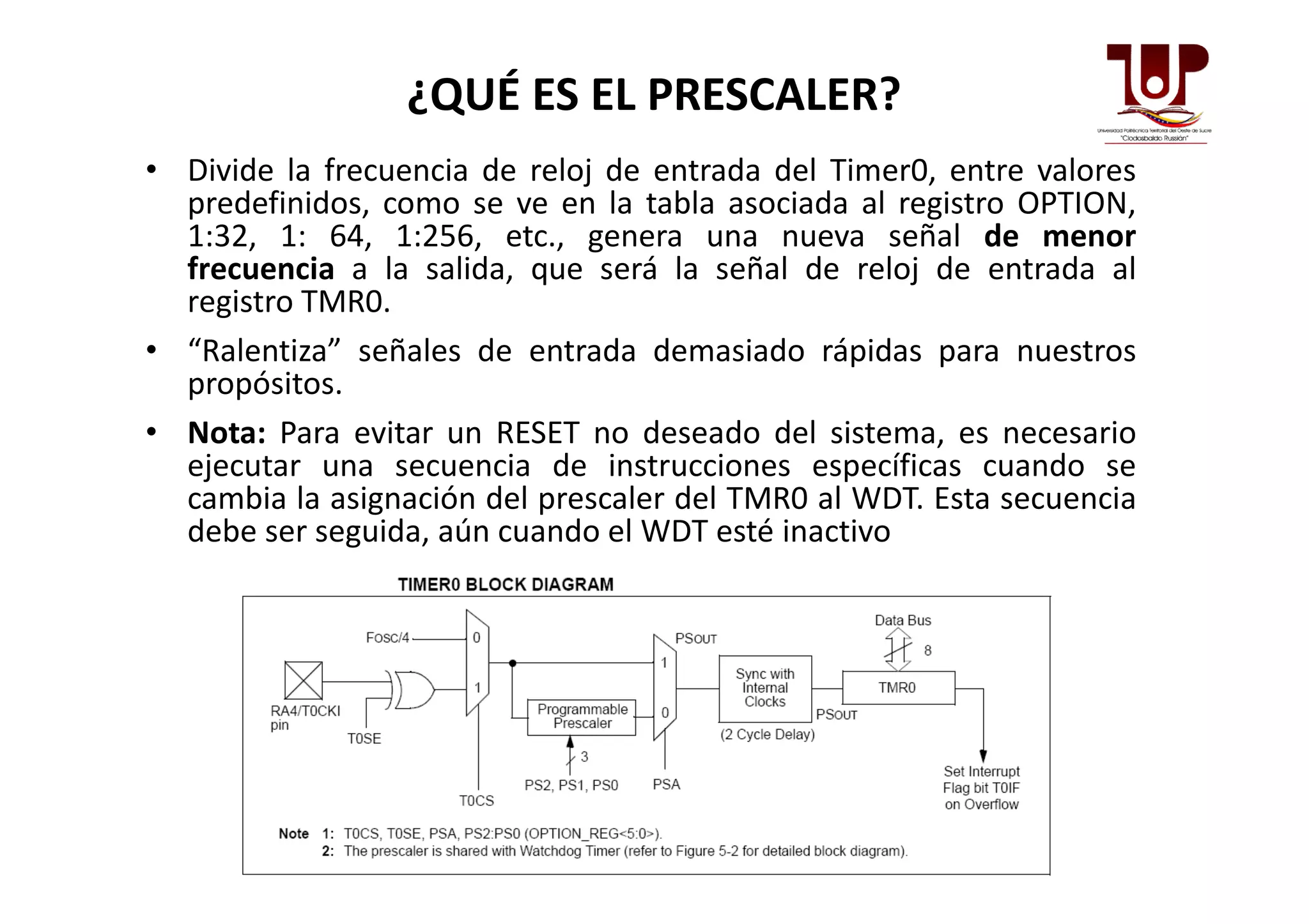 ¿QUÉ ES EL PRESCALER?
• Divide la frecuencia de reloj de entrada del Timer0, entre valores
predefinidos, como se ve en la tabla asociada al registro OPTION,
1:32, 1: 64, 1:256, etc., genera una nueva señal de menor
frecuencia a la salida, que será la señal de reloj de entrada al
registro TMR0.
• “Ralentiza” señales de entrada demasiado rápidas para nuestros
propósitos.
• Nota: Para evitar un RESET no deseado del sistema, es necesario
ejecutar una secuencia de instrucciones específicas cuando seejecutar una secuencia de instrucciones específicas cuando se
cambia la asignación del prescaler del TMR0 al WDT. Esta secuencia
debe ser seguida, aún cuando el WDT esté inactivo
 