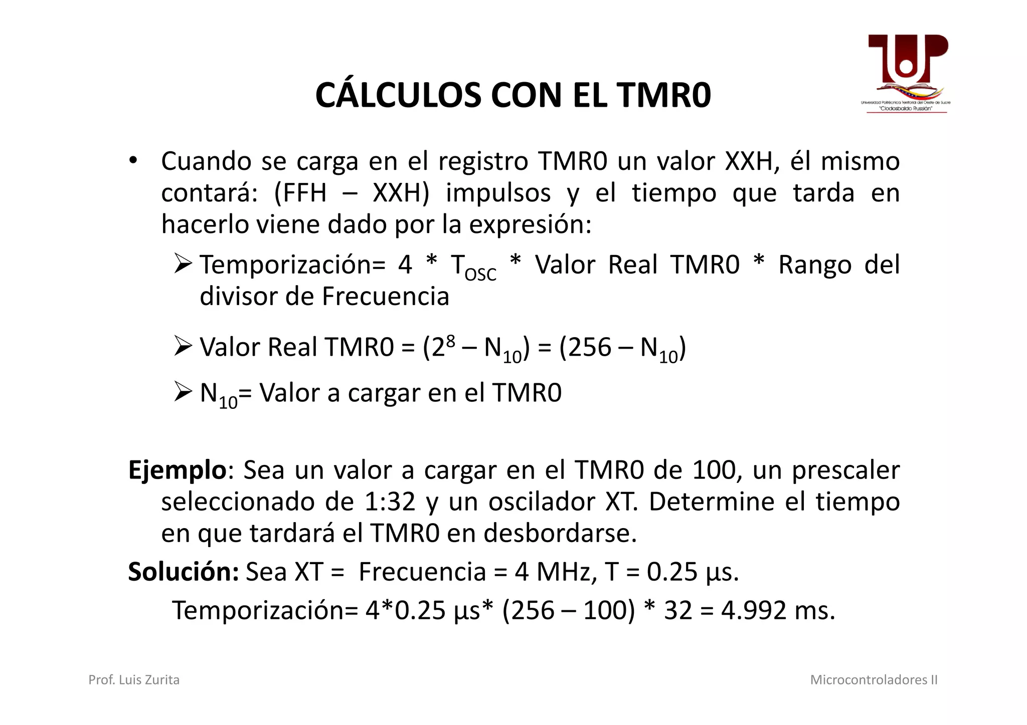 CÁLCULOS CON EL TMR0
• Cuando se carga en el registro TMR0 un valor XXH, él mismo
contará: (FFH – XXH) impulsos y el tiempo que tarda en
hacerlo viene dado por la expresión:
Temporización= 4 * TOSC * Valor Real TMR0 * Rango del
divisor de Frecuencia
Valor Real TMR0 = (28 – N10) = (256 – N10)Valor Real TMR0 = (2 – N10) = (256 – N10)
N10= Valor a cargar en el TMR0
Ejemplo: Sea un valor a cargar en el TMR0 de 100, un prescaler
seleccionado de 1:32 y un oscilador XT. Determine el tiempo
en que tardará el TMR0 en desbordarse.
Solución: Sea XT = Frecuencia = 4 MHz, T = 0.25 μs.
Temporización= 4*0.25 μs* (256 – 100) * 32 = 4.992 ms.
Prof. Luis Zurita Microcontroladores II
 