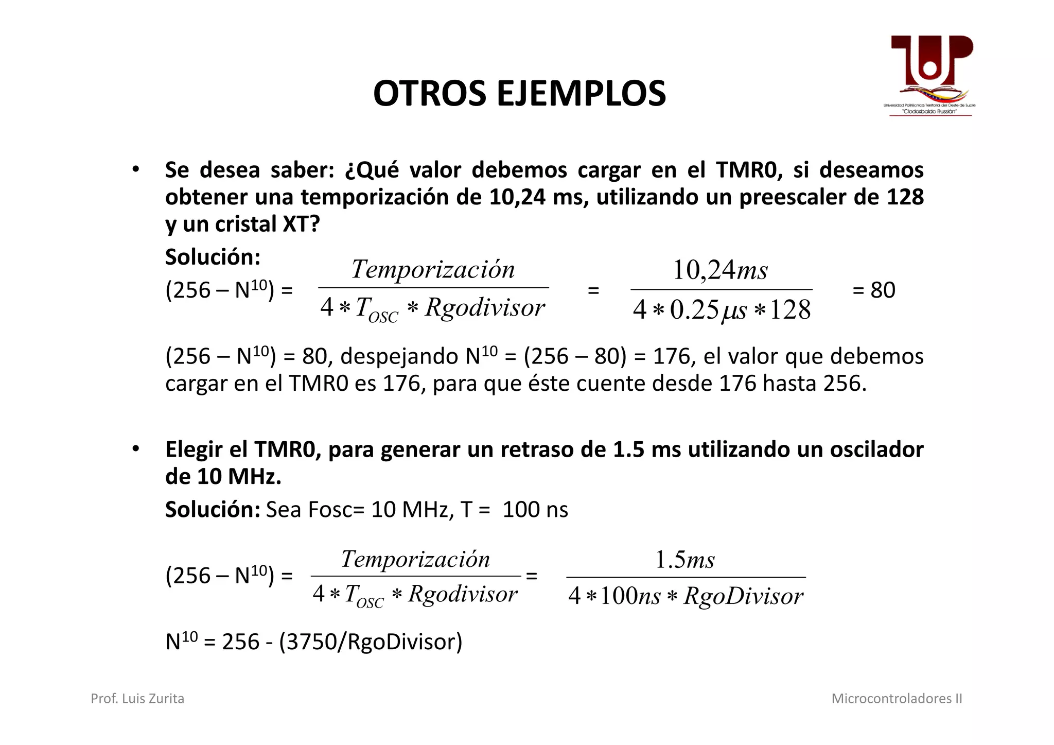 OTROS EJEMPLOS
• Se desea saber: ¿Qué valor debemos cargar en el TMR0, si deseamos
obtener una temporización de 10,24 ms, utilizando un preescaler de 128
y un cristal XT?
Solución:
(256 – N10) = = = 80
(256 – N10) = 80, despejando N10 = (256 – 80) = 176, el valor que debemos
cargar en el TMR0 es 176, para que éste cuente desde 176 hasta 256.
RgodivisorT
iónTemporizac
OSC 4 12825.04
24,10
 s
ms

cargar en el TMR0 es 176, para que éste cuente desde 176 hasta 256.
• Elegir el TMR0, para generar un retraso de 1.5 ms utilizando un oscilador
de 10 MHz.
Solución: Sea Fosc= 10 MHz, T = 100 ns
(256 – N10) = =
N10 = 256 - (3750/RgoDivisor)
RgodivisorT
iónTemporizac
OSC 4 RgoDivisorns
ms
1004
5.1
Prof. Luis Zurita Microcontroladores II
 