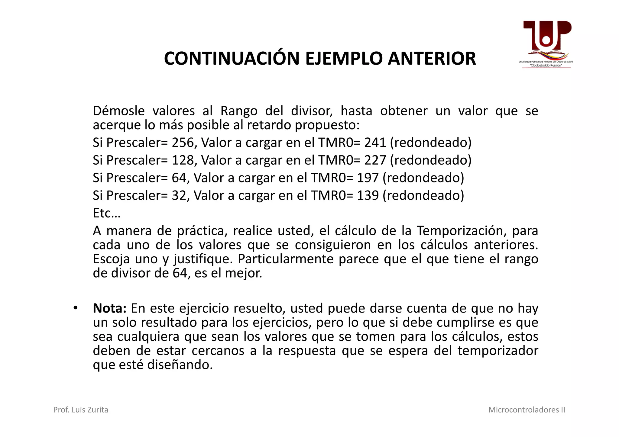 Démosle valores al Rango del divisor, hasta obtener un valor que se
acerque lo más posible al retardo propuesto:
Si Prescaler= 256, Valor a cargar en el TMR0= 241 (redondeado)
Si Prescaler= 128, Valor a cargar en el TMR0= 227 (redondeado)
Si Prescaler= 64, Valor a cargar en el TMR0= 197 (redondeado)
Si Prescaler= 32, Valor a cargar en el TMR0= 139 (redondeado)
Etc…
CONTINUACIÓN EJEMPLO ANTERIOR
Etc…
A manera de práctica, realice usted, el cálculo de la Temporización, para
cada uno de los valores que se consiguieron en los cálculos anteriores.
Escoja uno y justifique. Particularmente parece que el que tiene el rango
de divisor de 64, es el mejor.
• Nota: En este ejercicio resuelto, usted puede darse cuenta de que no hay
un solo resultado para los ejercicios, pero lo que si debe cumplirse es que
sea cualquiera que sean los valores que se tomen para los cálculos, estos
deben de estar cercanos a la respuesta que se espera del temporizador
que esté diseñando.
Prof. Luis Zurita Microcontroladores II
 