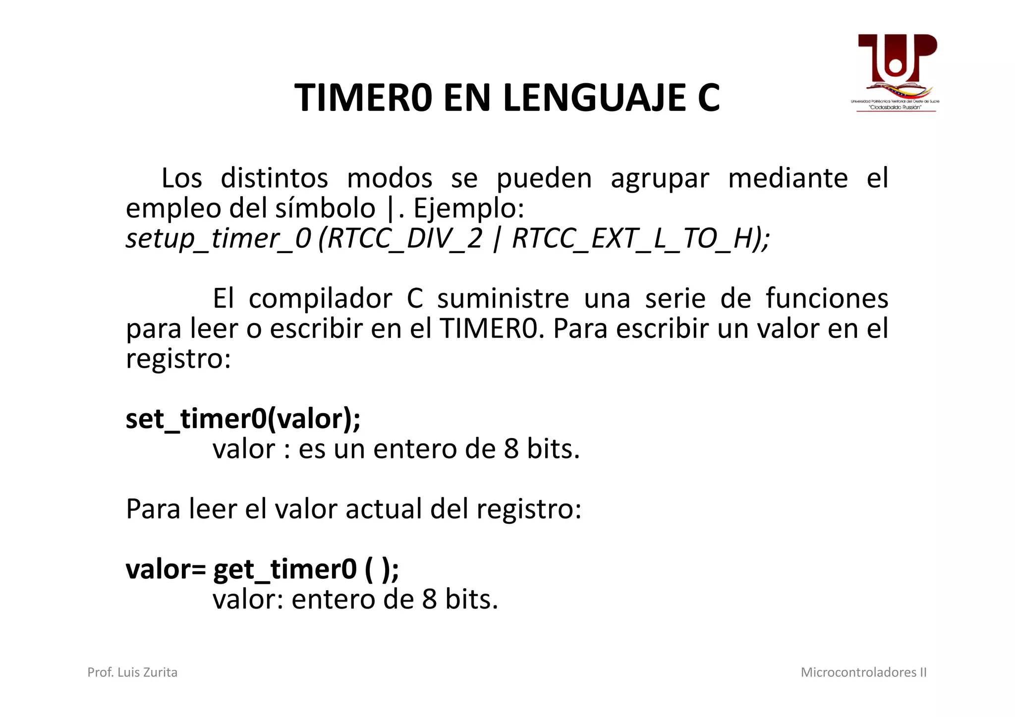 TIMER0 EN LENGUAJE C
Los distintos modos se pueden agrupar mediante el
empleo del símbolo |. Ejemplo:
setup_timer_0 (RTCC_DIV_2 | RTCC_EXT_L_TO_H);
El compilador C suministre una serie de funciones
para leer o escribir en el TIMER0. Para escribir un valor en el
registro:registro:
set_timer0(valor);
valor : es un entero de 8 bits.
Para leer el valor actual del registro:
valor= get_timer0 ( );
valor: entero de 8 bits.
Prof. Luis Zurita Microcontroladores II
 