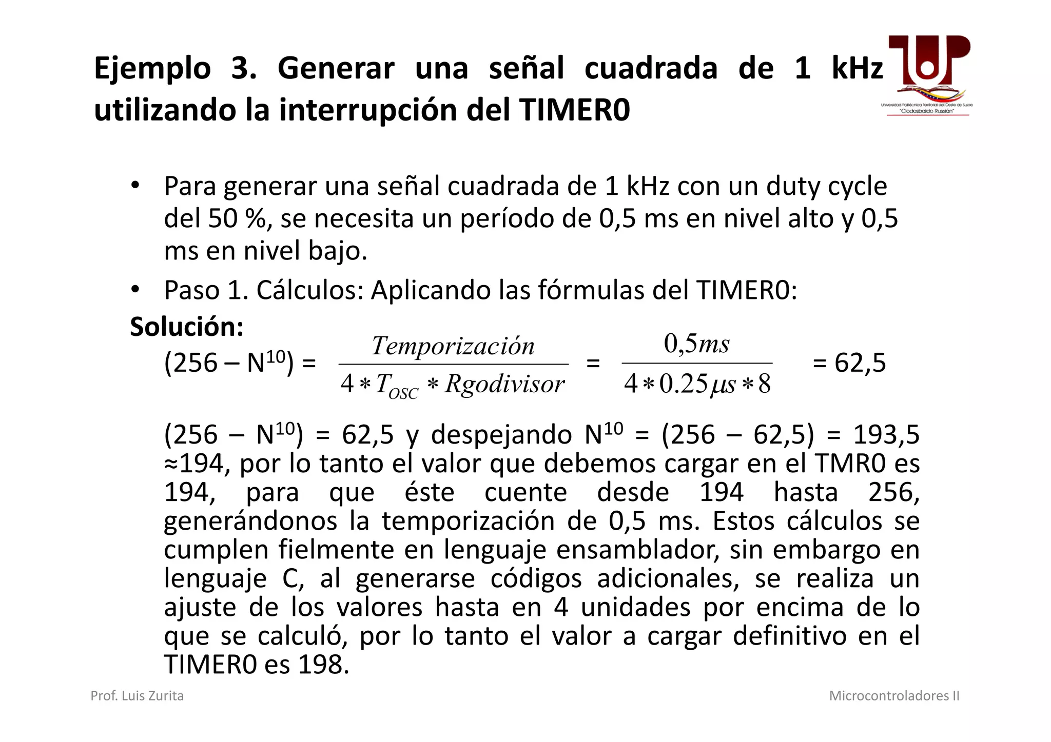 Ejemplo 3. Generar una señal cuadrada de 1 kHz
utilizando la interrupción del TIMER0
• Para generar una señal cuadrada de 1 kHz con un duty cycle
del 50 %, se necesita un período de 0,5 ms en nivel alto y 0,5
ms en nivel bajo.
• Paso 1. Cálculos: Aplicando las fórmulas del TIMER0:
Solución:
(256 – N10) = = = 62,5
RgodivisorT
iónTemporizac
4 825.04
5,0
 s
ms

(256 – N ) = = = 62,5
(256 – N10) = 62,5 y despejando N10 = (256 – 62,5) = 193,5
≈194, por lo tanto el valor que debemos cargar en el TMR0 es
194, para que éste cuente desde 194 hasta 256,
generándonos la temporización de 0,5 ms. Estos cálculos se
cumplen fielmente en lenguaje ensamblador, sin embargo en
lenguaje C, al generarse códigos adicionales, se realiza un
ajuste de los valores hasta en 4 unidades por encima de lo
que se calculó, por lo tanto el valor a cargar definitivo en el
TIMER0 es 198.
RgodivisorTOSC 4 825.04  s
Prof. Luis Zurita Microcontroladores II
 