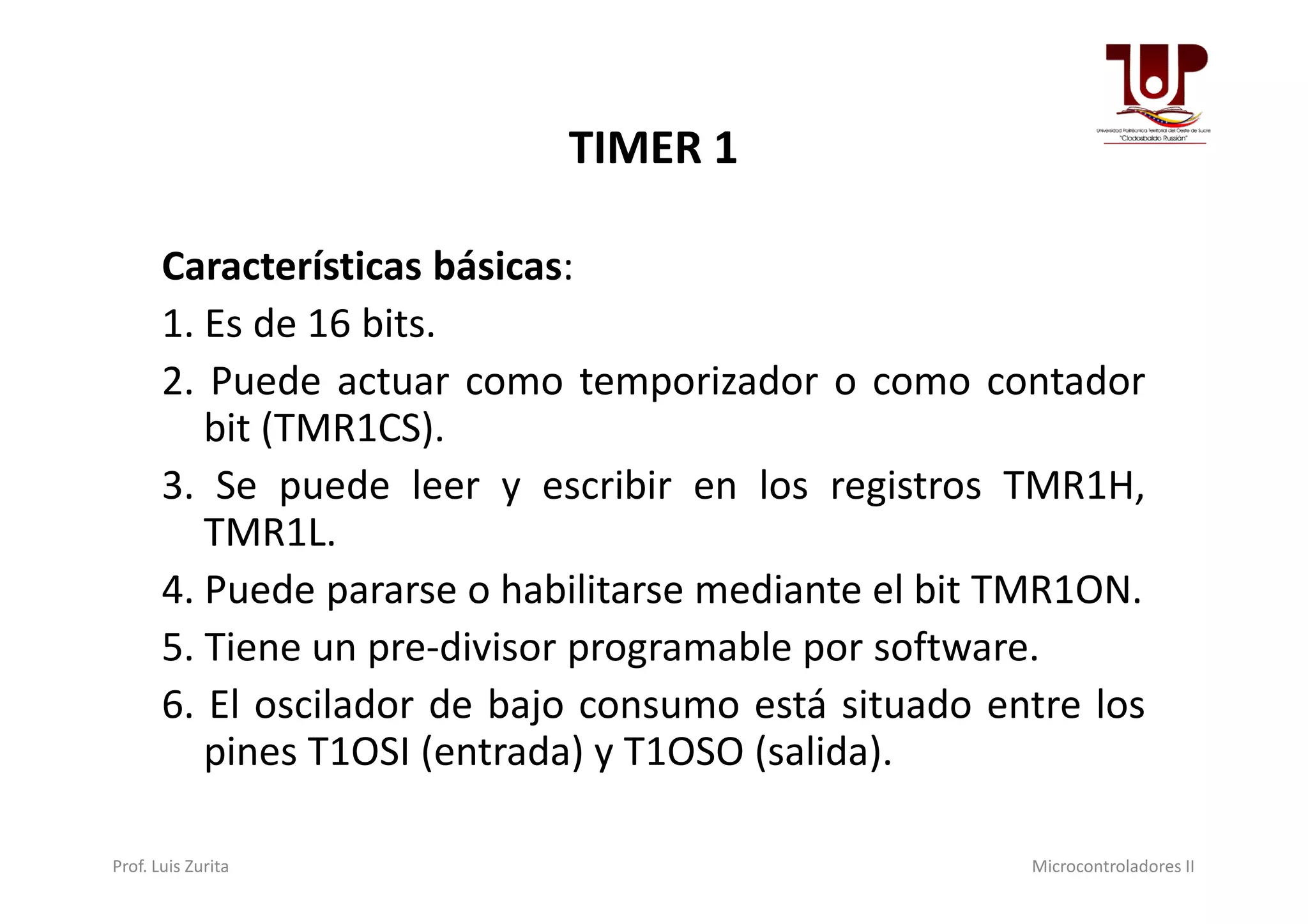 TIMER 1
Características básicas:
1. Es de 16 bits.
2. Puede actuar como temporizador o como contador
bit (TMR1CS).
3. Se puede leer y escribir en los registros TMR1H,3. Se puede leer y escribir en los registros TMR1H,
TMR1L.
4. Puede pararse o habilitarse mediante el bit TMR1ON.
5. Tiene un pre-divisor programable por software.
6. El oscilador de bajo consumo está situado entre los
pines T1OSI (entrada) y T1OSO (salida).
Prof. Luis Zurita Microcontroladores II
 