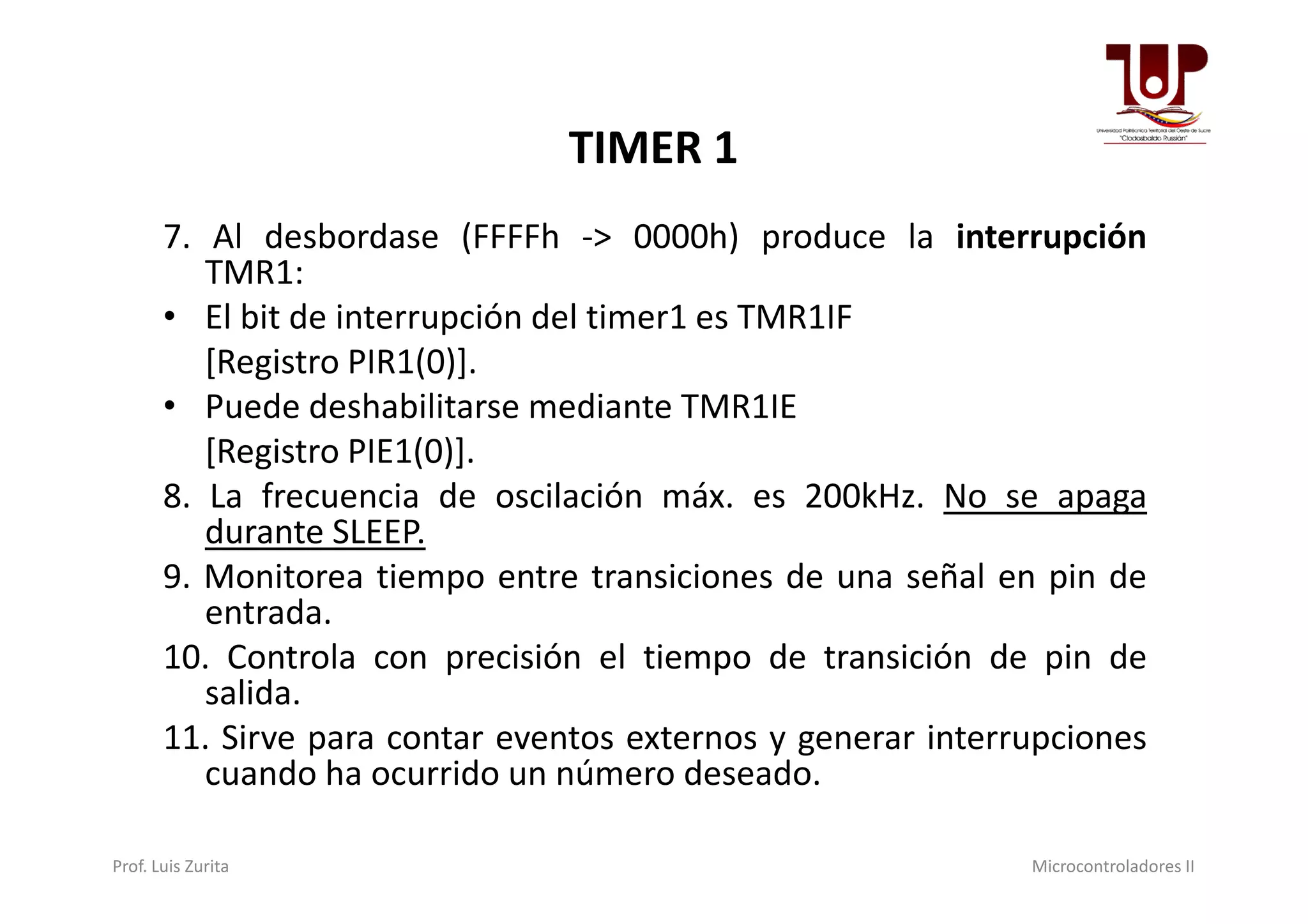 TIMER 1
7. Al desbordase (FFFFh -> 0000h) produce la interrupción
TMR1:
• El bit de interrupción del timer1 es TMR1IF
[Registro PIR1(0)].
• Puede deshabilitarse mediante TMR1IE
[Registro PIE1(0)].[Registro PIE1(0)].
8. La frecuencia de oscilación máx. es 200kHz. No se apaga
durante SLEEP.
9. Monitorea tiempo entre transiciones de una señal en pin de
entrada.
10. Controla con precisión el tiempo de transición de pin de
salida.
11. Sirve para contar eventos externos y generar interrupciones
cuando ha ocurrido un número deseado.
Prof. Luis Zurita Microcontroladores II
 