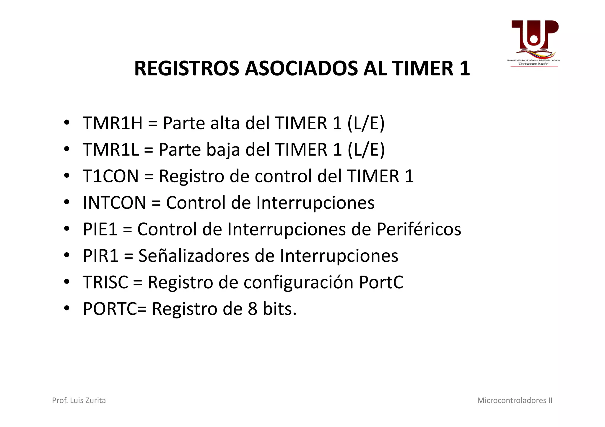 REGISTROS ASOCIADOS AL TIMER 1
• TMR1H = Parte alta del TIMER 1 (L/E)
• TMR1L = Parte baja del TIMER 1 (L/E)
• T1CON = Registro de control del TIMER 1
• INTCON = Control de InterrupcionesINTCON = Control de Interrupciones
• PIE1 = Control de Interrupciones de Periféricos
• PIR1 = Señalizadores de Interrupciones
• TRISC = Registro de configuración PortC
• PORTC= Registro de 8 bits.
Prof. Luis Zurita Microcontroladores II
 