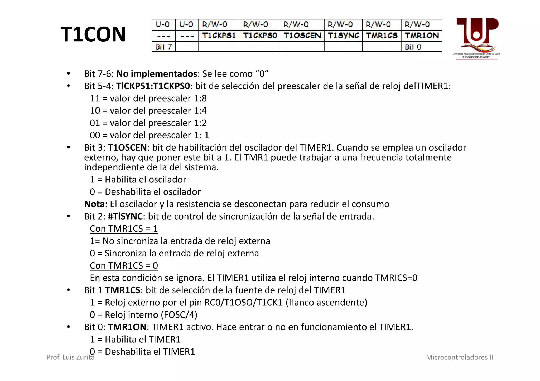 T1CON
• Bit 7-6: No implementados: Se lee como “0”
• Bit 5-4: TlCKPS1:T1CKPS0: bit de selección del preescaler de la señal de reloj delTIMER1:
11 = valor del preescaler 1:8
10 = valor del preescaler 1:4
01 = valor del preescaler 1:2
00 = valor del preescaler 1: 1
• Bit 3: T1OSCEN: bit de habilitación del oscilador del TIMER1. Cuando se emplea un oscilador
externo, hay que poner este bit a 1. El TMR1 puede trabajar a una frecuencia totalmente
independiente de la del sistema.
1 = Habilita el oscilador
0 = Deshabilita el oscilador0 = Deshabilita el oscilador
Nota: El oscilador y la resistencia se desconectan para reducir el consumo
• Bit 2: #TlSYNC: bit de control de sincronización de la señal de entrada.
Con TMR1CS = 1
1= No sincroniza la entrada de reloj externa
0 = Sincroniza la entrada de reloj externa
Con TMR1CS = 0
En esta condición se ignora. El TIMER1 utiliza el reloj interno cuando TMRICS=0
• Bit 1 TMR1CS: bit de selección de la fuente de reloj del TIMER1
1 = Reloj externo por el pin RC0/T1OSO/T1CK1 (flanco ascendente)
0 = Reloj interno (FOSC/4)
• Bit 0: TMR1ON: TIMER1 activo. Hace entrar o no en funcionamiento el TIMER1.
1 = Habilita el TIMER1
0 = Deshabilita el TIMER1Prof. Luis Zurita Microcontroladores II
 