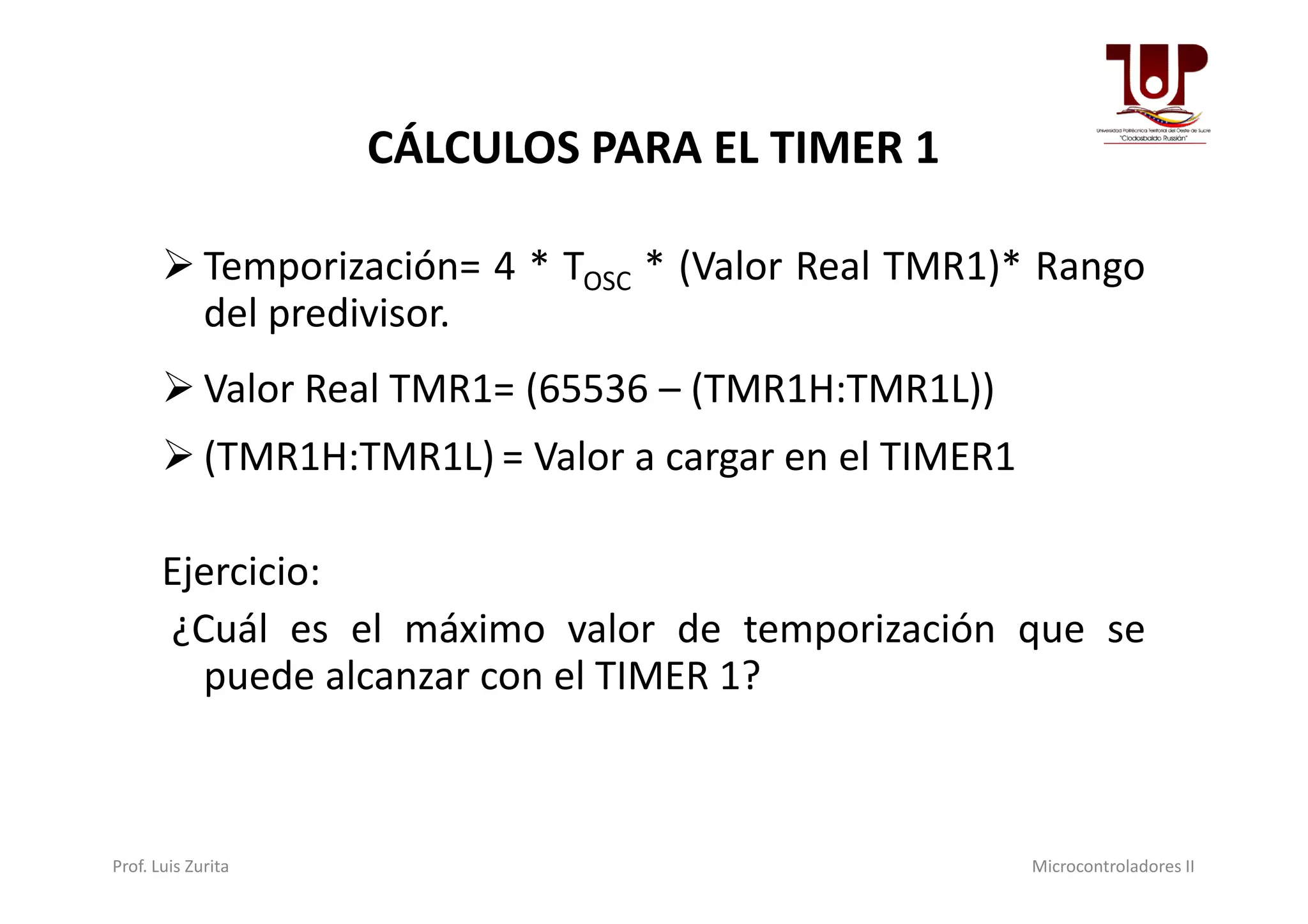 CÁLCULOS PARA EL TIMER 1
 Temporización= 4 * TOSC * (Valor Real TMR1)* Rango
del predivisor.
 Valor Real TMR1= (65536 – (TMR1H:TMR1L))
 (TMR1H:TMR1L) = Valor a cargar en el TIMER1 (TMR1H:TMR1L) = Valor a cargar en el TIMER1
Ejercicio:
¿Cuál es el máximo valor de temporización que se
puede alcanzar con el TIMER 1?
Prof. Luis Zurita Microcontroladores II
 