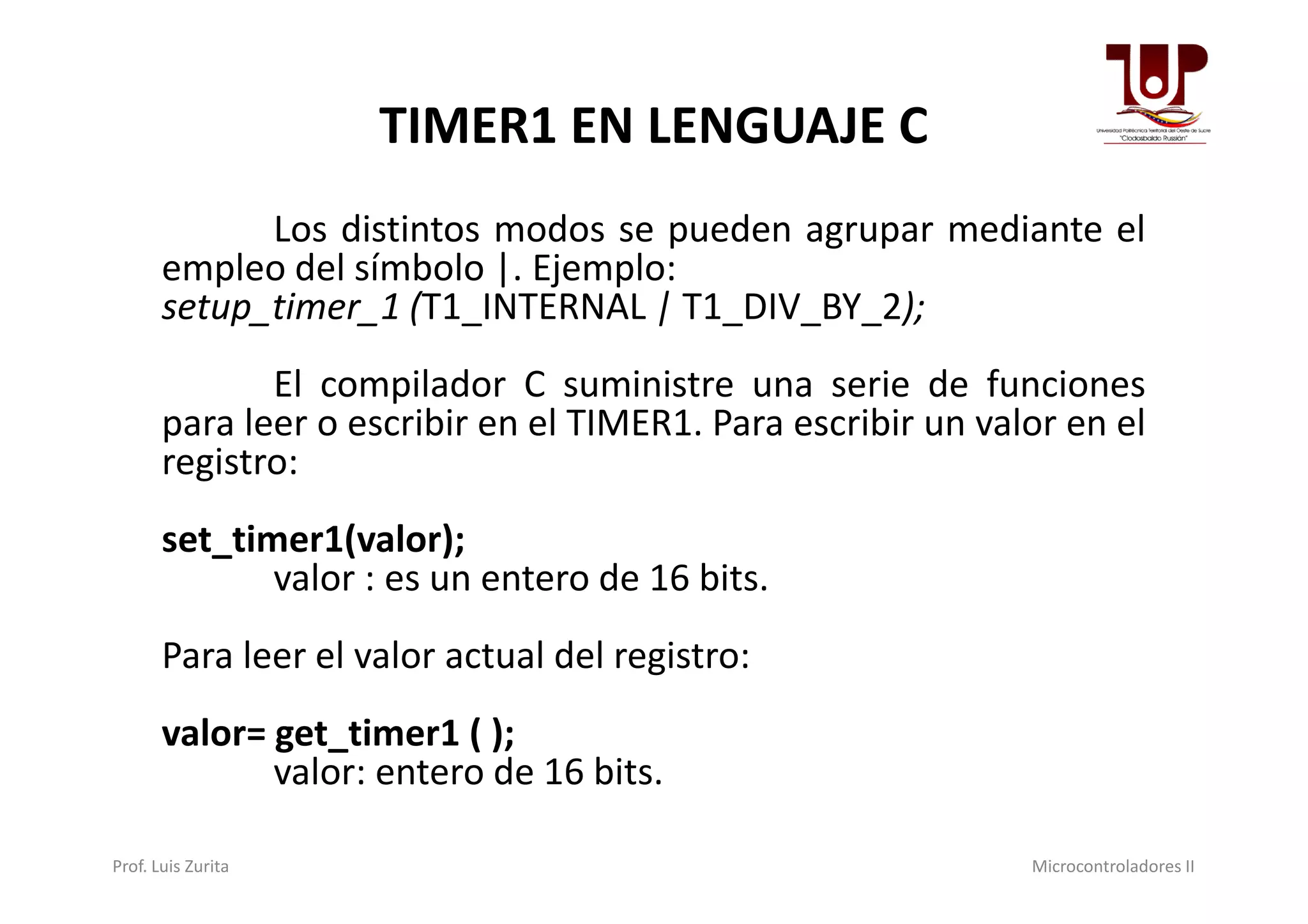 TIMER1 EN LENGUAJE C
Los distintos modos se pueden agrupar mediante el
empleo del símbolo |. Ejemplo:
setup_timer_1 (T1_INTERNAL | T1_DIV_BY_2);
El compilador C suministre una serie de funciones
para leer o escribir en el TIMER1. Para escribir un valor en el
registro:registro:
set_timer1(valor);
valor : es un entero de 16 bits.
Para leer el valor actual del registro:
valor= get_timer1 ( );
valor: entero de 16 bits.
Prof. Luis Zurita Microcontroladores II
 