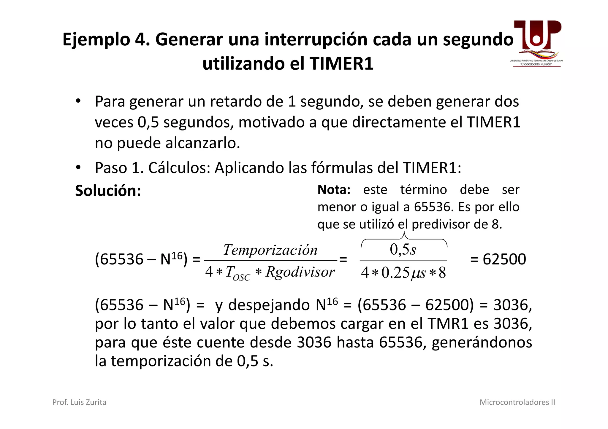 Ejemplo 4. Generar una interrupción cada un segundo
utilizando el TIMER1
• Para generar un retardo de 1 segundo, se deben generar dos
veces 0,5 segundos, motivado a que directamente el TIMER1
no puede alcanzarlo.
• Paso 1. Cálculos: Aplicando las fórmulas del TIMER1:
Solución: Nota: este término debe ser
menor o igual a 65536. Es por ello
(65536 – N16) = = = 62500
(65536 – N16) = y despejando N16 = (65536 – 62500) = 3036,
por lo tanto el valor que debemos cargar en el TMR1 es 3036,
para que éste cuente desde 3036 hasta 65536, generándonos
la temporización de 0,5 s.
RgodivisorT
iónTemporizac
OSC 4 825.04
5,0
 s
s

menor o igual a 65536. Es por ello
que se utilizó el predivisor de 8.
Prof. Luis Zurita Microcontroladores II
 