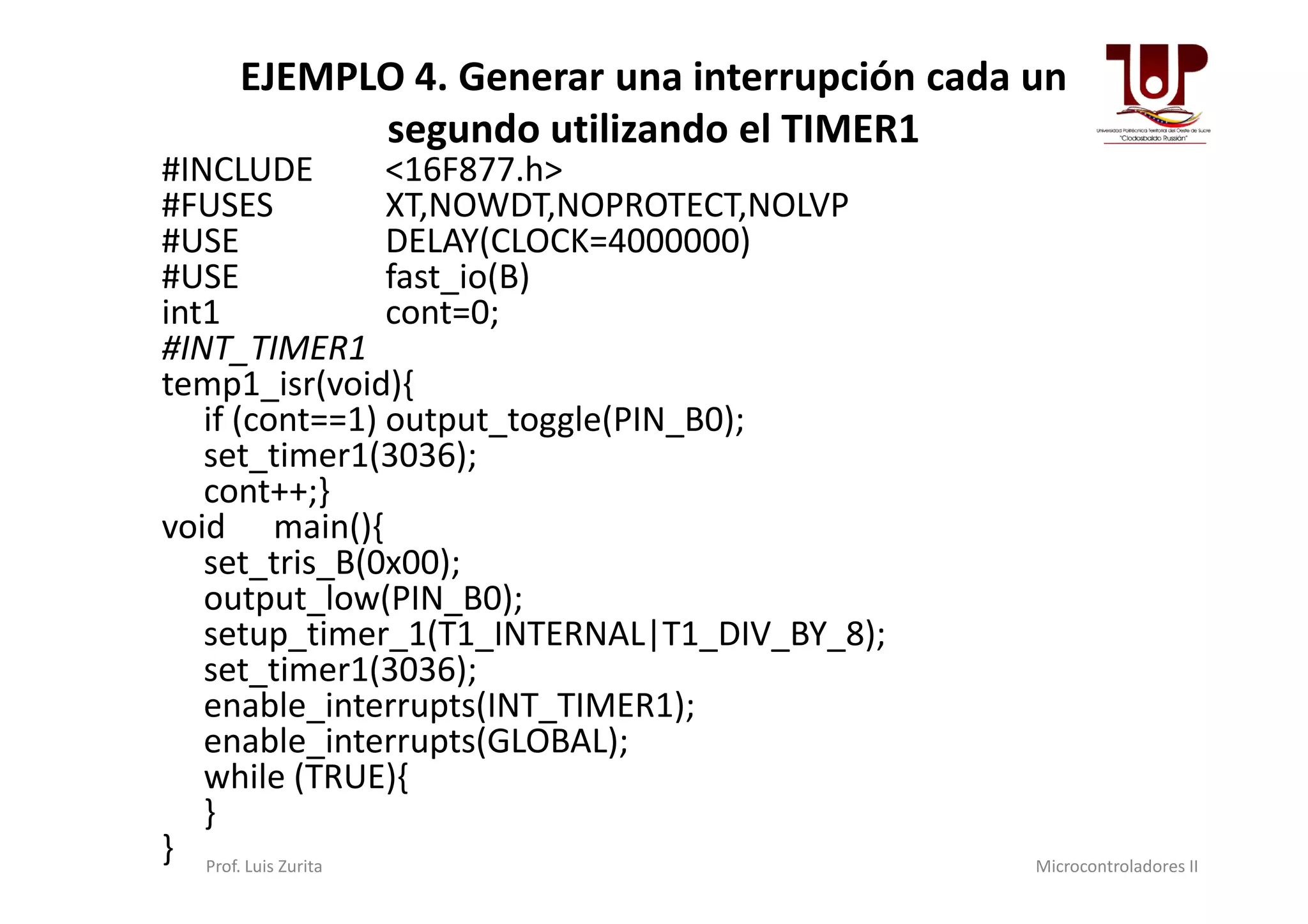 EJEMPLO 4. Generar una interrupción cada un
segundo utilizando el TIMER1
#INCLUDE <16F877.h>
#FUSES XT,NOWDT,NOPROTECT,NOLVP
#USE DELAY(CLOCK=4000000)
#USE fast_io(B)
int1 cont=0;
#INT_TIMER1
temp1_isr(void){
if (cont==1) output_toggle(PIN_B0);
set_timer1(3036);set_timer1(3036);
cont++;}
void main(){
set_tris_B(0x00);
output_low(PIN_B0);
setup_timer_1(T1_INTERNAL|T1_DIV_BY_8);
set_timer1(3036);
enable_interrupts(INT_TIMER1);
enable_interrupts(GLOBAL);
while (TRUE){
}
} Prof. Luis Zurita Microcontroladores II
 