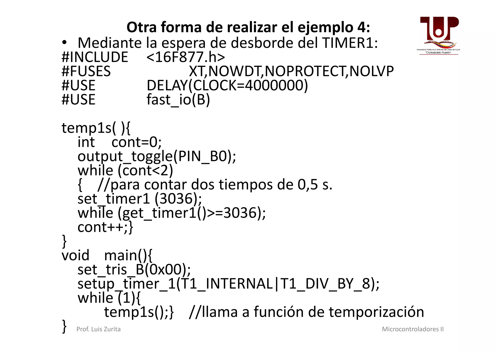 Otra forma de realizar el ejemplo 4:
• Mediante la espera de desborde del TIMER1:
#INCLUDE <16F877.h>
#FUSES XT,NOWDT,NOPROTECT,NOLVP
#USE DELAY(CLOCK=4000000)
#USE fast_io(B)
temp1s( ){
int cont=0;
output_toggle(PIN_B0);
while (cont<2)
{ //para contar dos tiempos de 0,5 s.
while (cont<2)
{ //para contar dos tiempos de 0,5 s.
set_timer1 (3036);
while (get_timer1()>=3036);
cont++;}
}
void main(){
set_tris_B(0x00);
setup_timer_1(T1_INTERNAL|T1_DIV_BY_8);
while (1){
temp1s();} //llama a función de temporización
} Prof. Luis Zurita Microcontroladores II
 