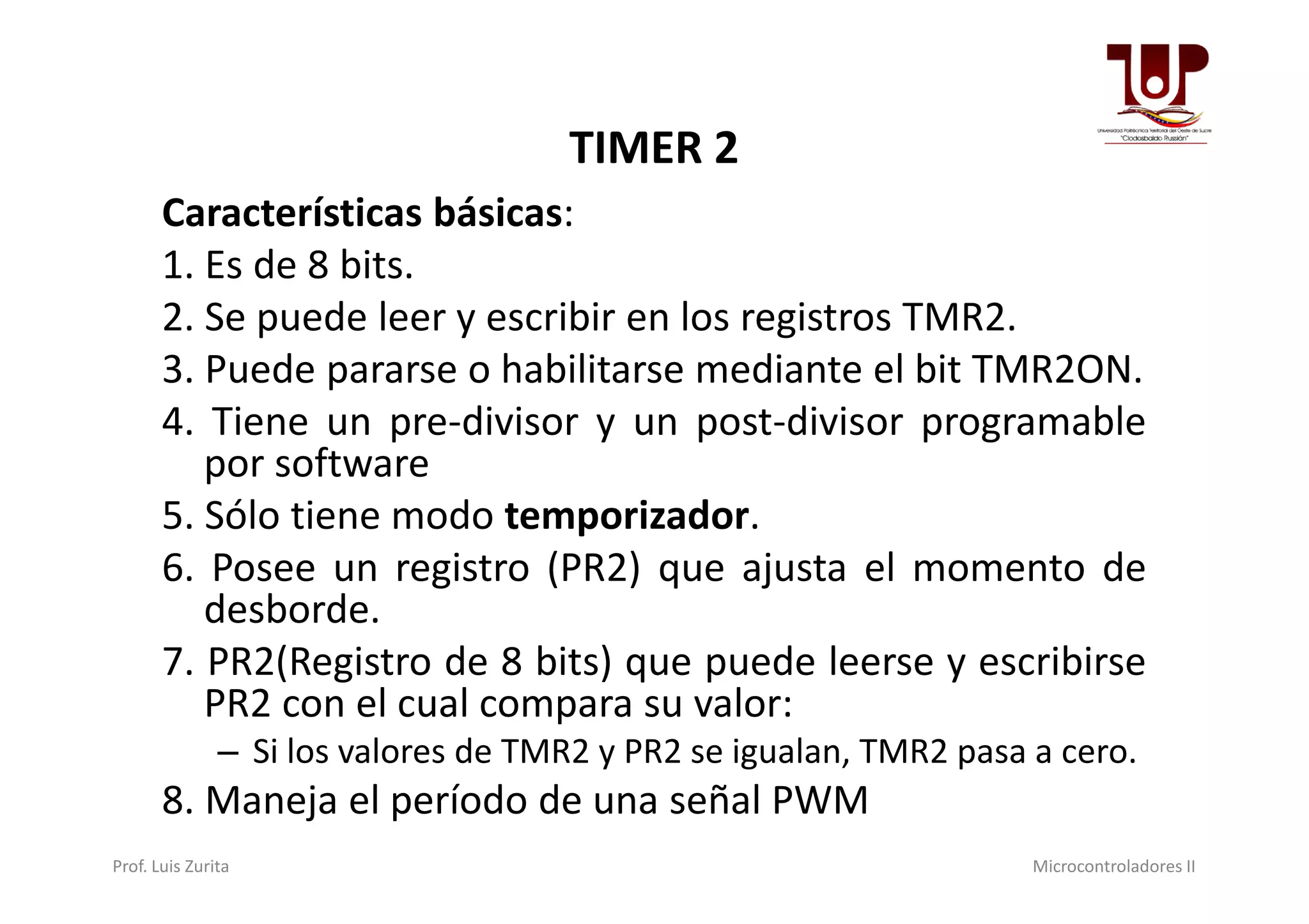 TIMER 2
Características básicas:
1. Es de 8 bits.
2. Se puede leer y escribir en los registros TMR2.
3. Puede pararse o habilitarse mediante el bit TMR2ON.
4. Tiene un pre-divisor y un post-divisor programable
por softwarepor software
5. Sólo tiene modo temporizador.
6. Posee un registro (PR2) que ajusta el momento de
desborde.
7. PR2(Registro de 8 bits) que puede leerse y escribirse
PR2 con el cual compara su valor:
– Si los valores de TMR2 y PR2 se igualan, TMR2 pasa a cero.
8. Maneja el período de una señal PWM
Prof. Luis Zurita Microcontroladores II
 