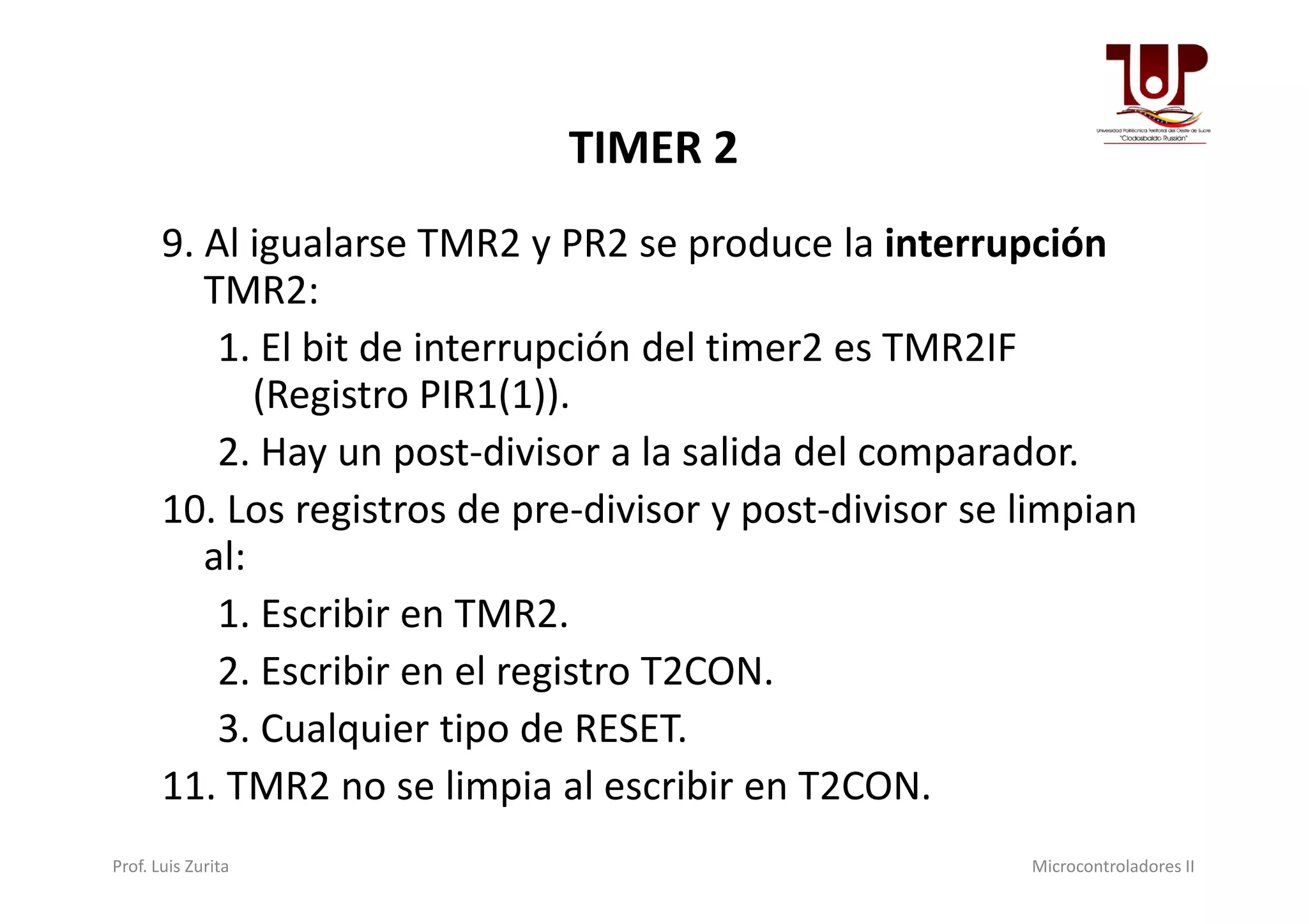 TIMER 2
9. Al igualarse TMR2 y PR2 se produce la interrupción
TMR2:
1. El bit de interrupción del timer2 es TMR2IF
(Registro PIR1(1)).
2. Hay un post-divisor a la salida del comparador.2. Hay un post-divisor a la salida del comparador.
10. Los registros de pre-divisor y post-divisor se limpian
al:
1. Escribir en TMR2.
2. Escribir en el registro T2CON.
3. Cualquier tipo de RESET.
11. TMR2 no se limpia al escribir en T2CON.
Prof. Luis Zurita Microcontroladores II
 