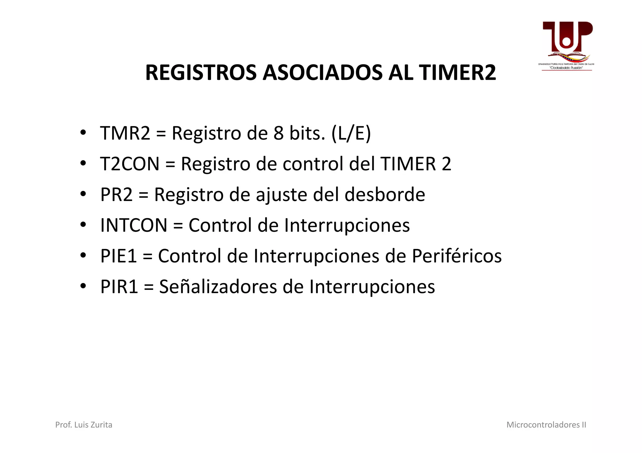 REGISTROS ASOCIADOS AL TIMER2
• TMR2 = Registro de 8 bits. (L/E)
• T2CON = Registro de control del TIMER 2
• PR2 = Registro de ajuste del desborde
• INTCON = Control de Interrupciones• INTCON = Control de Interrupciones
• PIE1 = Control de Interrupciones de Periféricos
• PIR1 = Señalizadores de Interrupciones
Prof. Luis Zurita Microcontroladores II
 