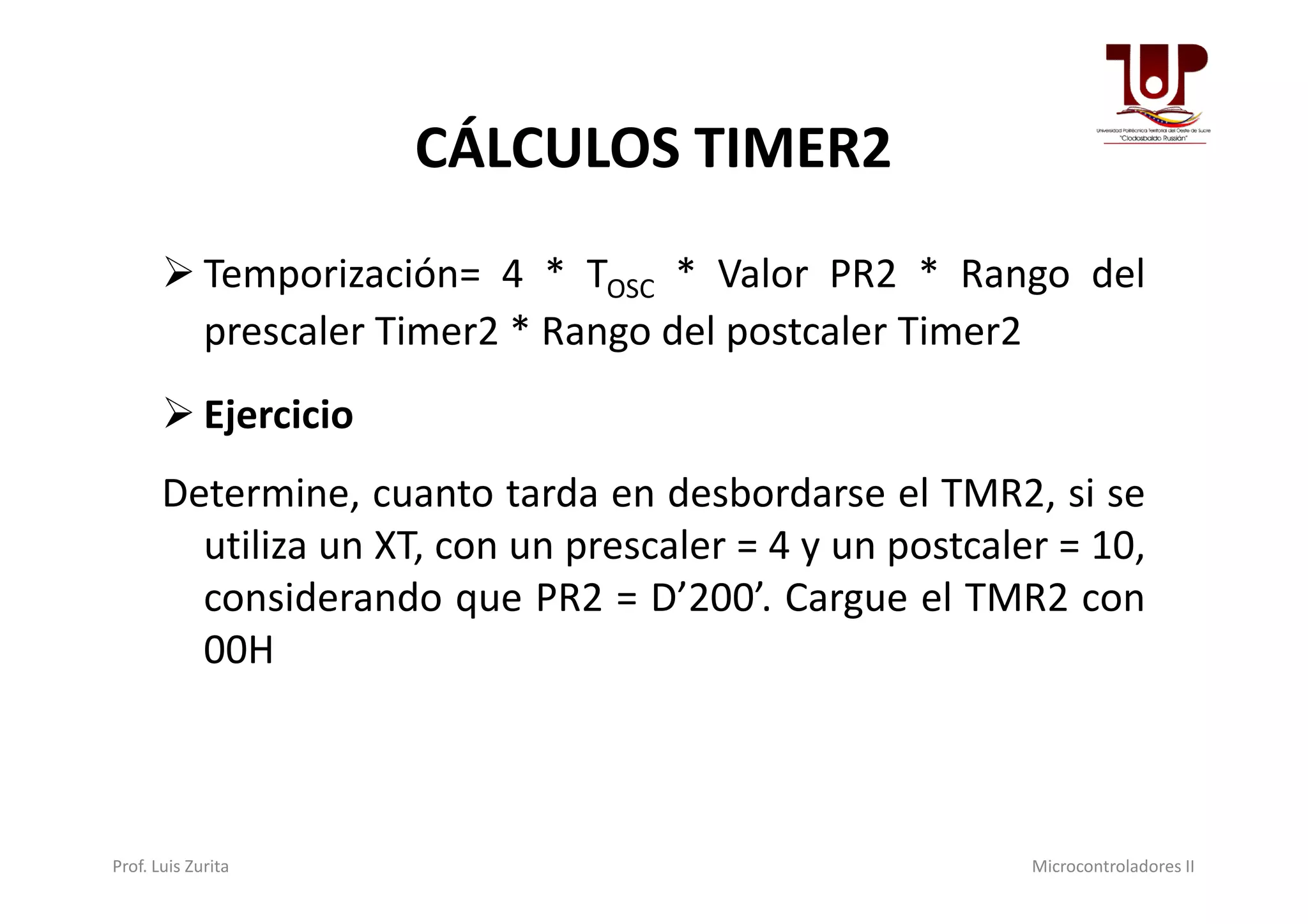 CÁLCULOS TIMER2
 Temporización= 4 * TOSC * Valor PR2 * Rango del
prescaler Timer2 * Rango del postcaler Timer2
 Ejercicio
Determine, cuanto tarda en desbordarse el TMR2, si se
utiliza un XT, con un prescaler = 4 y un postcaler = 10,
considerando que PR2 = D’200’. Cargue el TMR2 con
00H
Prof. Luis Zurita Microcontroladores II
 