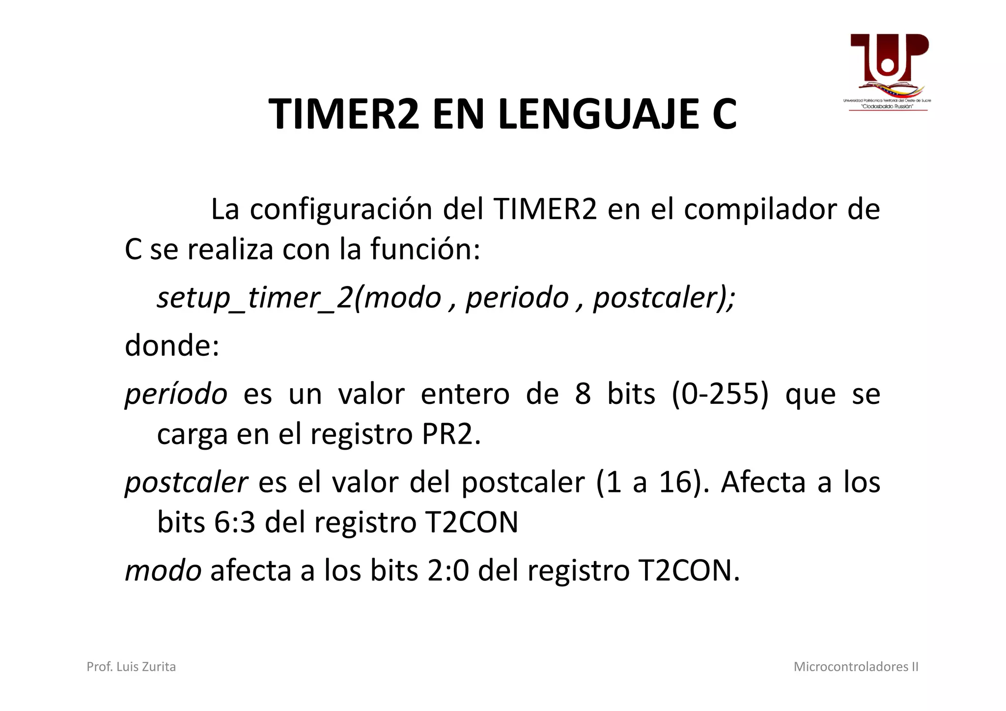 TIMER2 EN LENGUAJE C
La configuración del TIMER2 en el compilador de
C se realiza con la función:
setup_timer_2(modo , periodo , postcaler);
donde:donde:
período es un valor entero de 8 bits (0-255) que se
carga en el registro PR2.
postcaler es el valor del postcaler (1 a 16). Afecta a los
bits 6:3 del registro T2CON
modo afecta a los bits 2:0 del registro T2CON.
Prof. Luis Zurita Microcontroladores II
 