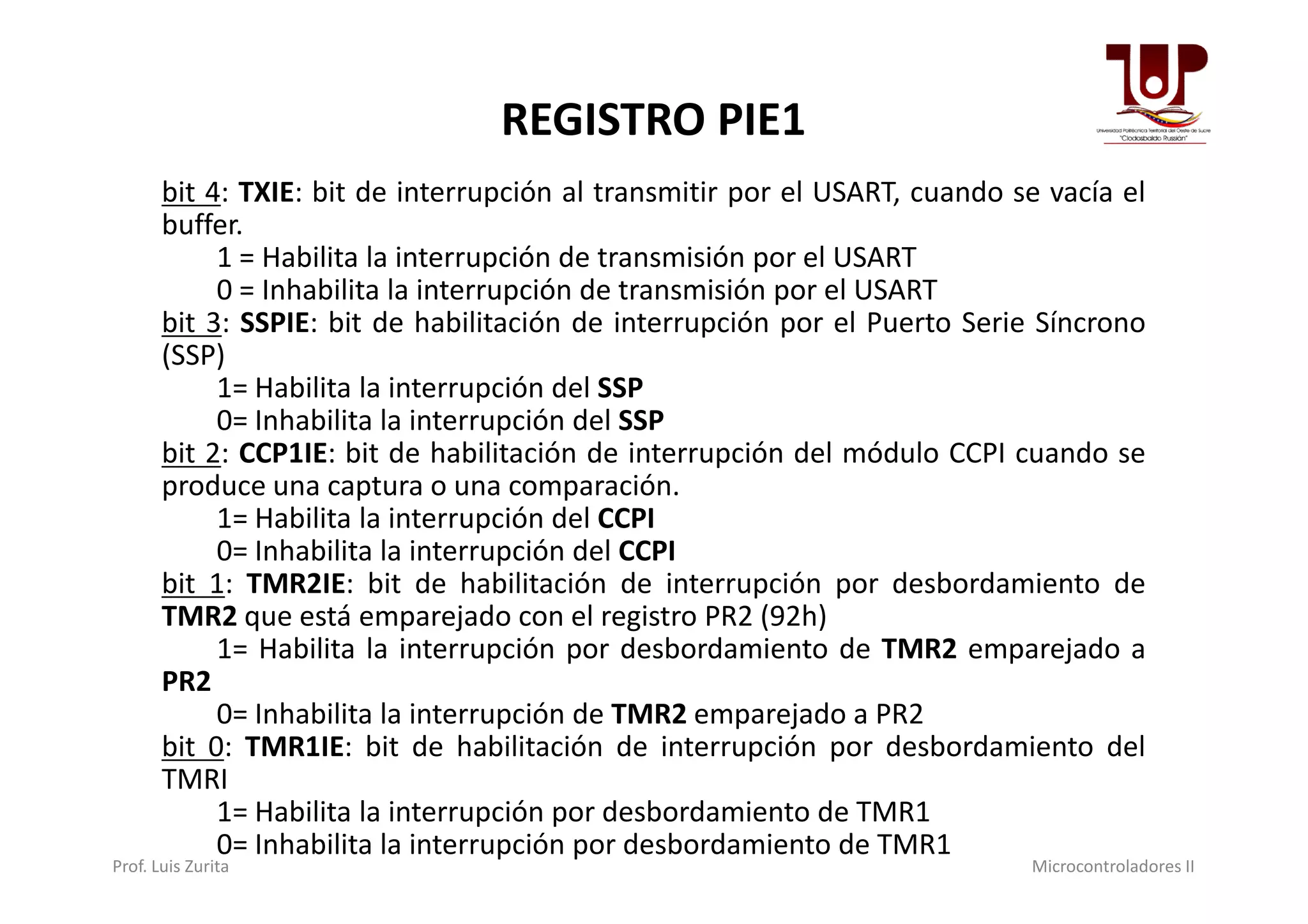 REGISTRO PIE1
bit 4: TXIE: bit de interrupción al transmitir por el USART, cuando se vacía el
buffer.
1 = Habilita la interrupción de transmisión por el USART
0 = Inhabilita la interrupción de transmisión por el USART
bit 3: SSPIE: bit de habilitación de interrupción por el Puerto Serie Síncrono
(SSP)
1= Habilita la interrupción del SSP
0= Inhabilita la interrupción del SSP
bit 2: CCP1IE: bit de habilitación de interrupción del módulo CCPI cuando sebit 2: CCP1IE: bit de habilitación de interrupción del módulo CCPI cuando se
produce una captura o una comparación.
1= Habilita la interrupción del CCPI
0= Inhabilita la interrupción del CCPI
bit 1: TMR2IE: bit de habilitación de interrupción por desbordamiento de
TMR2 que está emparejado con el registro PR2 (92h)
1= Habilita la interrupción por desbordamiento de TMR2 emparejado a
PR2
0= Inhabilita la interrupción de TMR2 emparejado a PR2
bit 0: TMR1IE: bit de habilitación de interrupción por desbordamiento del
TMRI
1= Habilita la interrupción por desbordamiento de TMR1
0= Inhabilita la interrupción por desbordamiento de TMR1
Prof. Luis Zurita Microcontroladores II
 