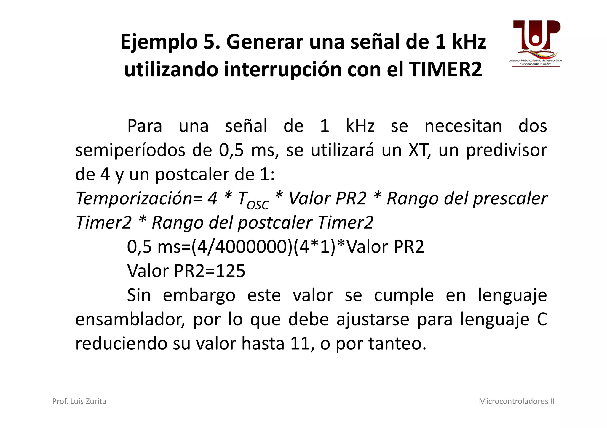 Ejemplo 5. Generar una señal de 1 kHz
utilizando interrupción con el TIMER2
Para una señal de 1 kHz se necesitan dos
semiperíodos de 0,5 ms, se utilizará un XT, un predivisor
de 4 y un postcaler de 1:
Temporización= 4 * TOSC * Valor PR2 * Rango del prescaler
Timer2 * Rango del postcaler Timer2Timer2 * Rango del postcaler Timer2
0,5 ms=(4/4000000)(4*1)*Valor PR2
Valor PR2=125
Sin embargo este valor se cumple en lenguaje
ensamblador, por lo que debe ajustarse para lenguaje C
reduciendo su valor hasta 11, o por tanteo.
Prof. Luis Zurita Microcontroladores II
 
