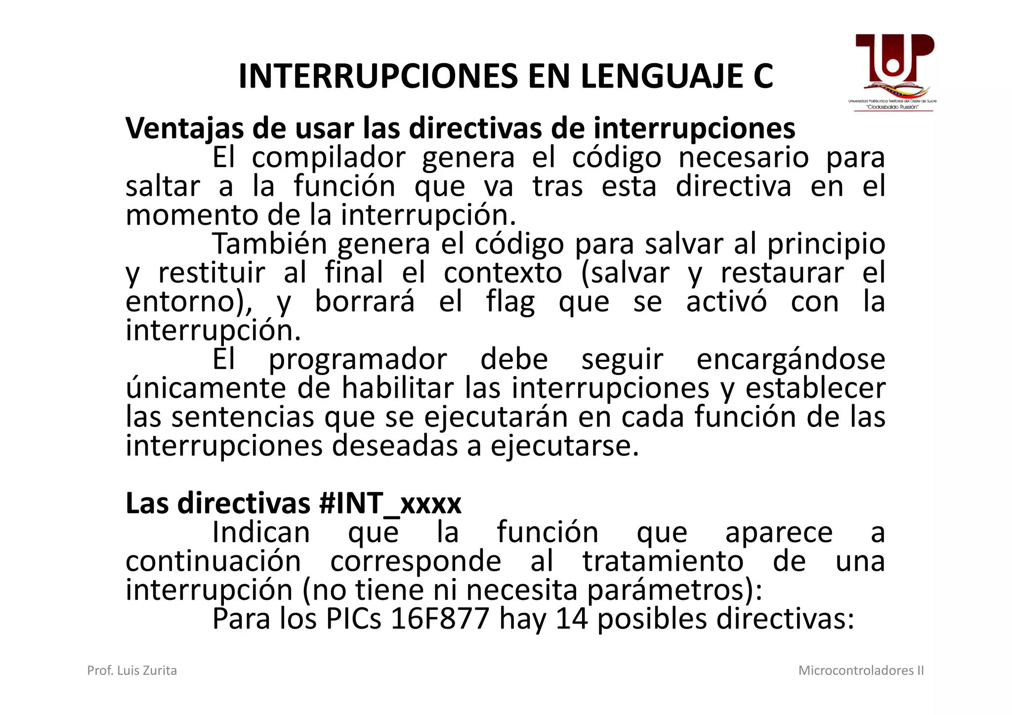 INTERRUPCIONES EN LENGUAJE C
Ventajas de usar las directivas de interrupciones
El compilador genera el código necesario para
saltar a la función que va tras esta directiva en el
momento de la interrupción.
También genera el código para salvar al principio
y restituir al final el contexto (salvar y restaurar el
entorno), y borrará el flag que se activó con la
interrupción.
El programador debe seguir encargándoseEl programador debe seguir encargándose
únicamente de habilitar las interrupciones y establecer
las sentencias que se ejecutarán en cada función de las
interrupciones deseadas a ejecutarse.
Las directivas #INT_xxxx
Indican que la función que aparece a
continuación corresponde al tratamiento de una
interrupción (no tiene ni necesita parámetros):
Para los PICs 16F877 hay 14 posibles directivas:
Prof. Luis Zurita Microcontroladores II
 
