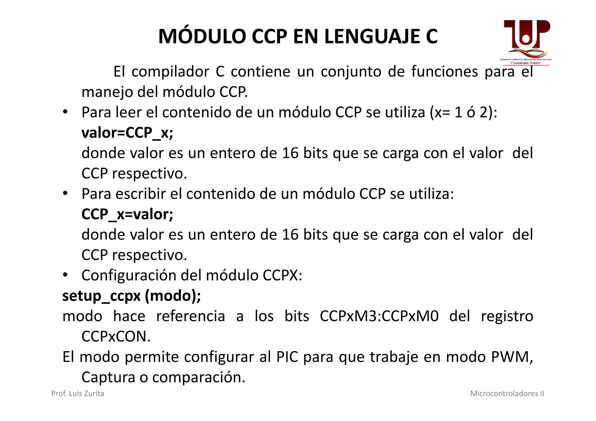 El compilador C contiene un conjunto de funciones para el
manejo del módulo CCP.
• Para leer el contenido de un módulo CCP se utiliza (x= 1 ó 2):
valor=CCP_x;
donde valor es un entero de 16 bits que se carga con el valor del
CCP respectivo.
• Para escribir el contenido de un módulo CCP se utiliza:
CCP_x=valor;
MÓDULO CCP EN LENGUAJE C
CCP_x=valor;
donde valor es un entero de 16 bits que se carga con el valor del
CCP respectivo.
• Configuración del módulo CCPX:
setup_ccpx (modo);
modo hace referencia a los bits CCPxM3:CCPxM0 del registro
CCPxCON.
El modo permite configurar al PIC para que trabaje en modo PWM,
Captura o comparación.
Prof. Luis Zurita Microcontroladores II
 