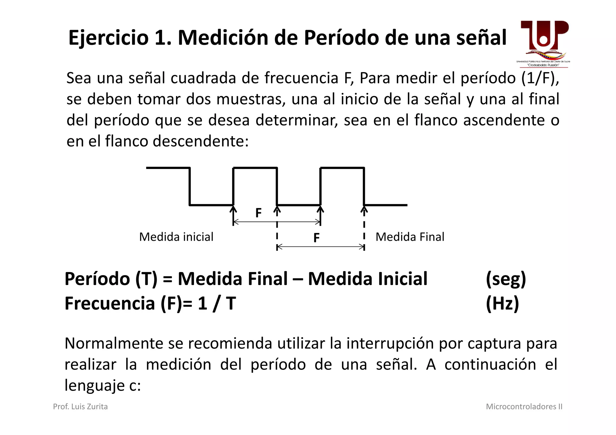 Ejercicio 1. Medición de Período de una señal
Sea una señal cuadrada de frecuencia F, Para medir el período (1/F),
se deben tomar dos muestras, una al inicio de la señal y una al final
del período que se desea determinar, sea en el flanco ascendente o
en el flanco descendente:
F
Prof. Luis Zurita Microcontroladores II
F
FMedida inicial Medida Final
Período (T) = Medida Final – Medida Inicial (seg)
Frecuencia (F)= 1 / T (Hz)
Normalmente se recomienda utilizar la interrupción por captura para
realizar la medición del período de una señal. A continuación el
lenguaje c:
 