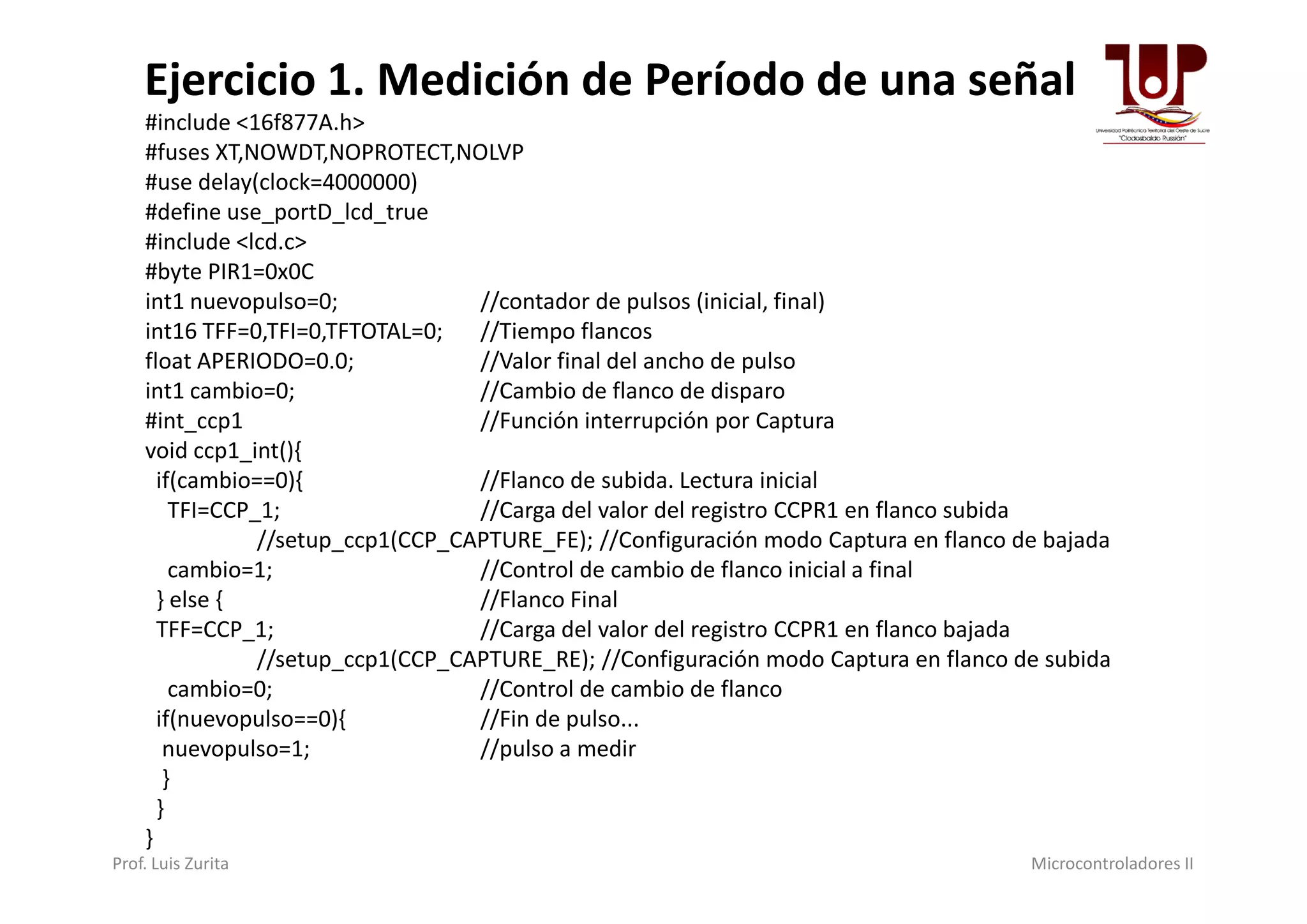 #include <16f877A.h>
#fuses XT,NOWDT,NOPROTECT,NOLVP
#use delay(clock=4000000)
#define use_portD_lcd_true
#include <lcd.c>
#byte PIR1=0x0C
int1 nuevopulso=0; //contador de pulsos (inicial, final)
int16 TFF=0,TFI=0,TFTOTAL=0; //Tiempo flancos
float APERIODO=0.0; //Valor final del ancho de pulso
int1 cambio=0; //Cambio de flanco de disparo
#int_ccp1 //Función interrupción por Captura
void ccp1_int(){
Ejercicio 1. Medición de Período de una señal
void ccp1_int(){
if(cambio==0){ //Flanco de subida. Lectura inicial
TFI=CCP_1; //Carga del valor del registro CCPR1 en flanco subida
//setup_ccp1(CCP_CAPTURE_FE); //Configuración modo Captura en flanco de bajada
cambio=1; //Control de cambio de flanco inicial a final
} else { //Flanco Final
TFF=CCP_1; //Carga del valor del registro CCPR1 en flanco bajada
//setup_ccp1(CCP_CAPTURE_RE); //Configuración modo Captura en flanco de subida
cambio=0; //Control de cambio de flanco
if(nuevopulso==0){ //Fin de pulso...
nuevopulso=1; //pulso a medir
}
}
}
Prof. Luis Zurita Microcontroladores II
 