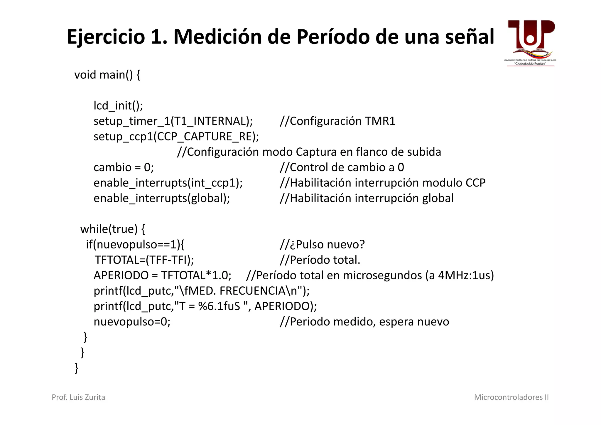 void main() {
lcd_init();
setup_timer_1(T1_INTERNAL); //Configuración TMR1
setup_ccp1(CCP_CAPTURE_RE);
//Configuración modo Captura en flanco de subida
cambio = 0; //Control de cambio a 0
enable_interrupts(int_ccp1); //Habilitación interrupción modulo CCP
enable_interrupts(global); //Habilitación interrupción global
Ejercicio 1. Medición de Período de una señal
while(true) {
if(nuevopulso==1){ //¿Pulso nuevo?
TFTOTAL=(TFF-TFI); //Período total.
APERIODO = TFTOTAL*1.0; //Período total en microsegundos (a 4MHz:1us)
printf(lcd_putc,"fMED. FRECUENCIAn");
printf(lcd_putc,"T = %6.1fuS ", APERIODO);
nuevopulso=0; //Periodo medido, espera nuevo
}
}
}
Prof. Luis Zurita Microcontroladores II
 