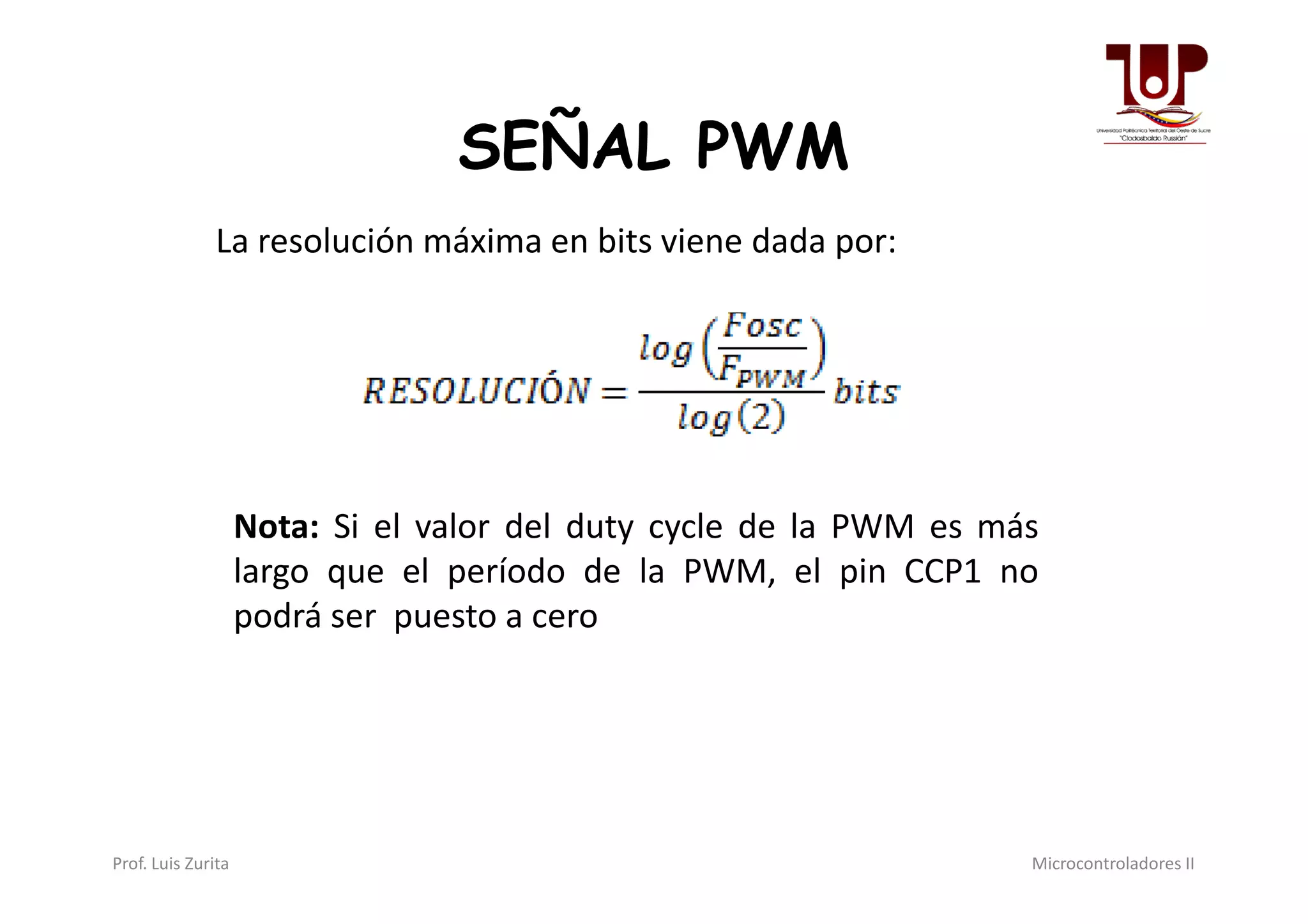 SEÑAL PWM
La resolución máxima en bits viene dada por:
Nota: Si el valor del duty cycle de la PWM es más
largo que el período de la PWM, el pin CCP1 no
podrá ser puesto a cero
Prof. Luis Zurita Microcontroladores II
 